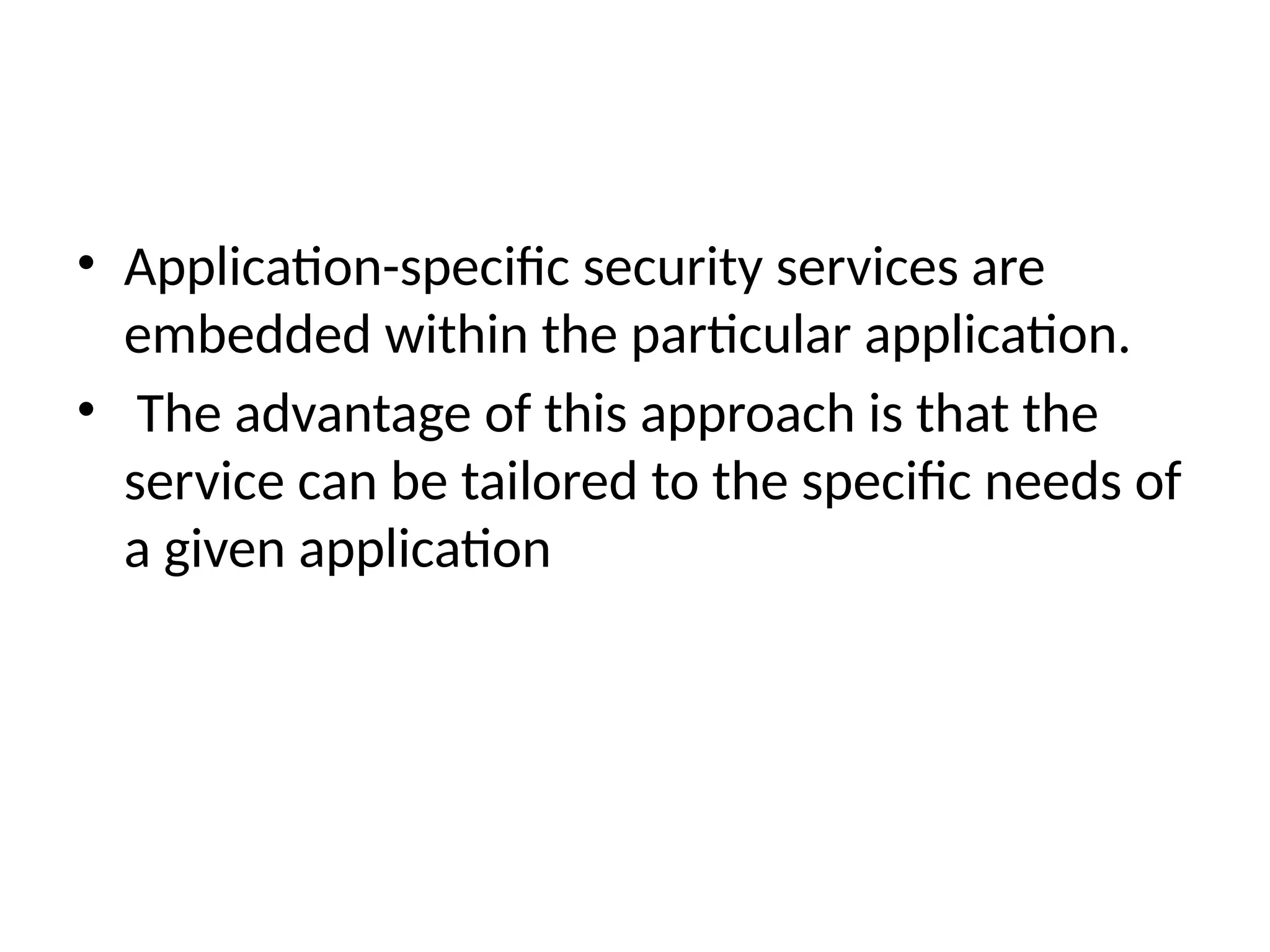 • Application-specific security services are
embedded within the particular application.
• The advantage of this approach is that the
service can be tailored to the specific needs of
a given application
 