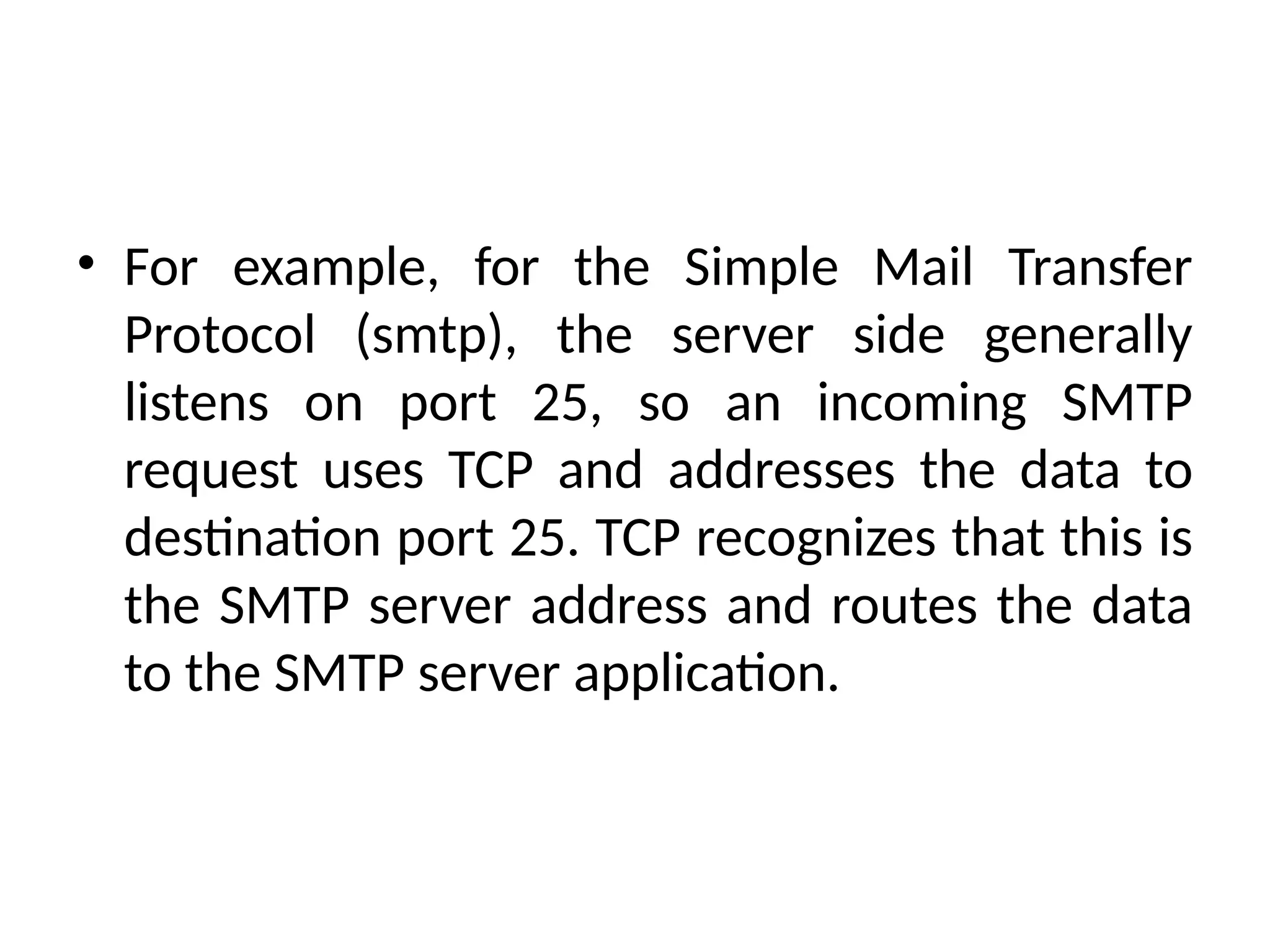 • For example, for the Simple Mail Transfer
Protocol (smtp), the server side generally
listens on port 25, so an incoming SMTP
request uses TCP and addresses the data to
destination port 25. TCP recognizes that this is
the SMTP server address and routes the data
to the SMTP server application.
 