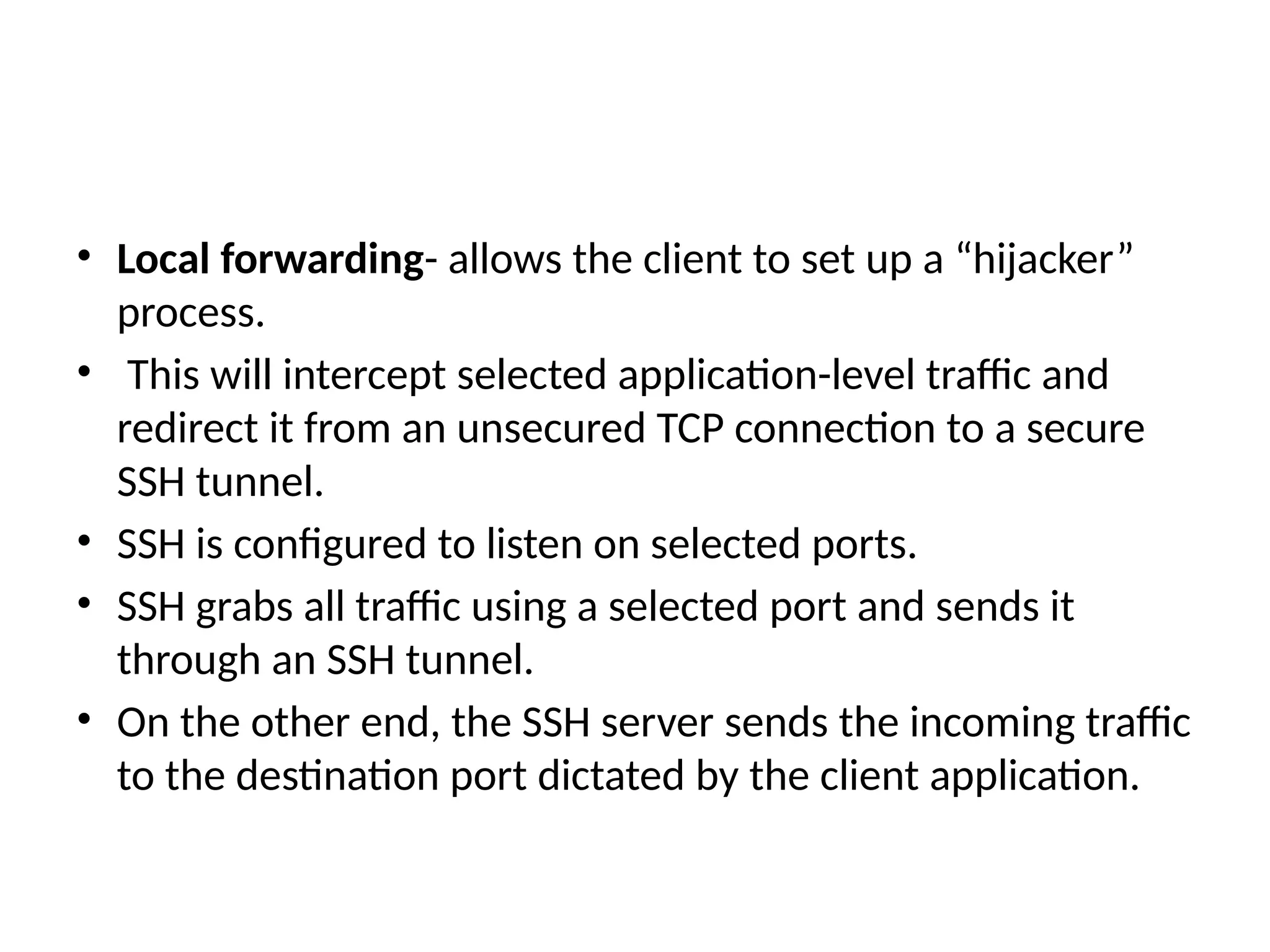 • Local forwarding- allows the client to set up a “hijacker”
process.
• This will intercept selected application-level traffic and
redirect it from an unsecured TCP connection to a secure
SSH tunnel.
• SSH is configured to listen on selected ports.
• SSH grabs all traffic using a selected port and sends it
through an SSH tunnel.
• On the other end, the SSH server sends the incoming traffic
to the destination port dictated by the client application.
 
