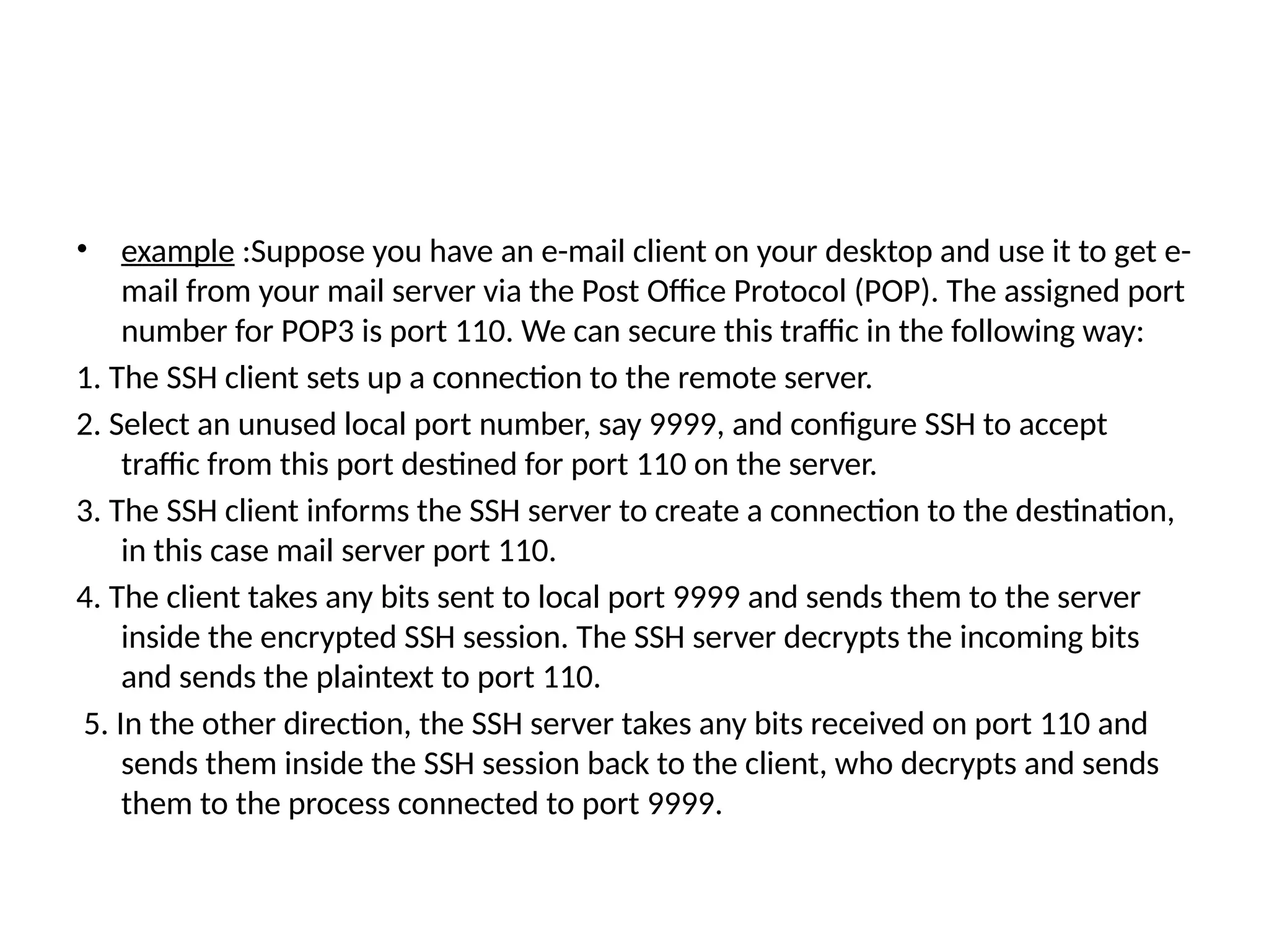• example :Suppose you have an e-mail client on your desktop and use it to get e-
mail from your mail server via the Post Office Protocol (POP). The assigned port
number for POP3 is port 110. We can secure this traffic in the following way:
1. The SSH client sets up a connection to the remote server.
2. Select an unused local port number, say 9999, and configure SSH to accept
traffic from this port destined for port 110 on the server.
3. The SSH client informs the SSH server to create a connection to the destination,
in this case mail server port 110.
4. The client takes any bits sent to local port 9999 and sends them to the server
inside the encrypted SSH session. The SSH server decrypts the incoming bits
and sends the plaintext to port 110.
5. In the other direction, the SSH server takes any bits received on port 110 and
sends them inside the SSH session back to the client, who decrypts and sends
them to the process connected to port 9999.
 