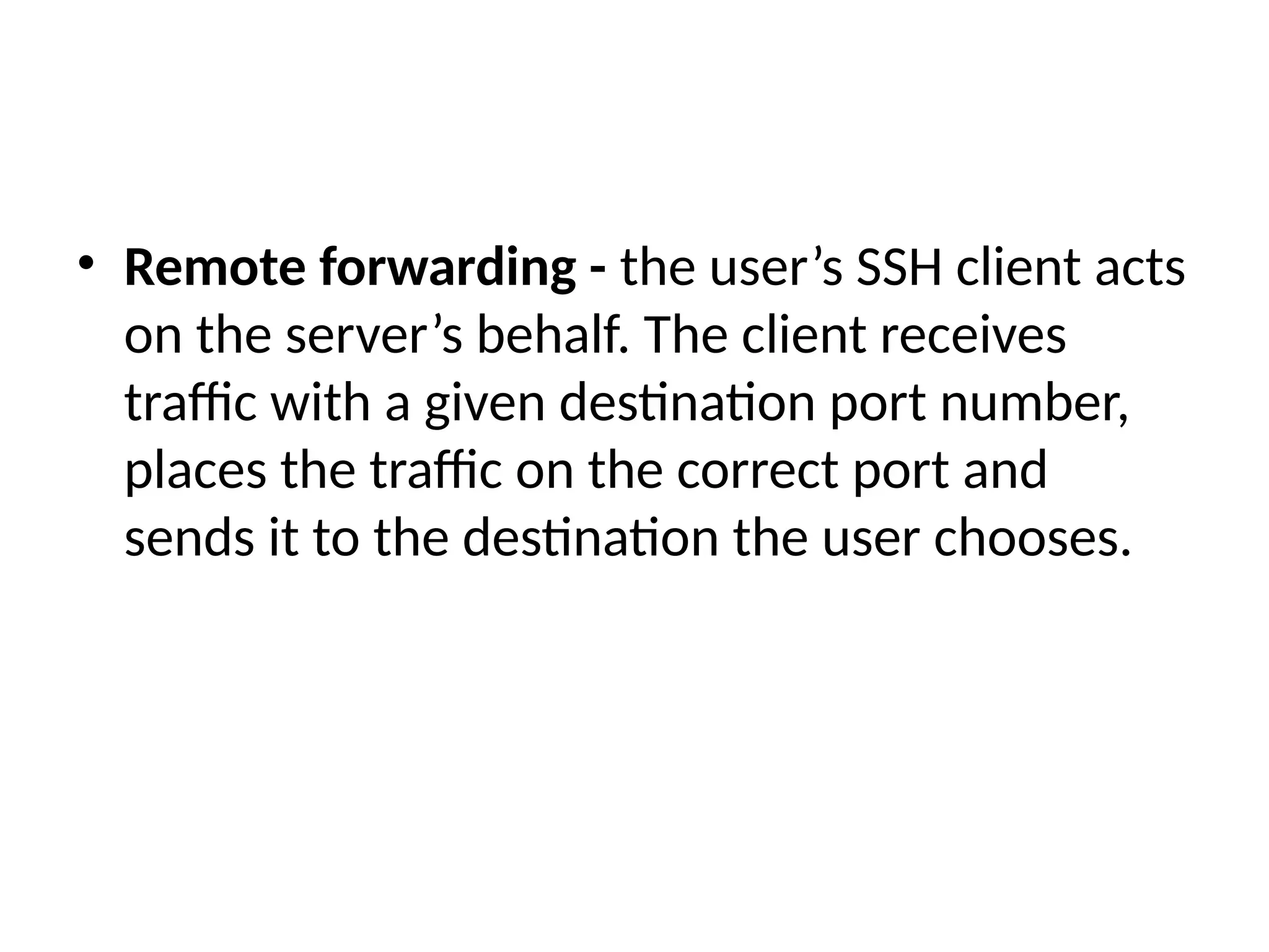 • Remote forwarding - the user’s SSH client acts
on the server’s behalf. The client receives
traffic with a given destination port number,
places the traffic on the correct port and
sends it to the destination the user chooses.
 