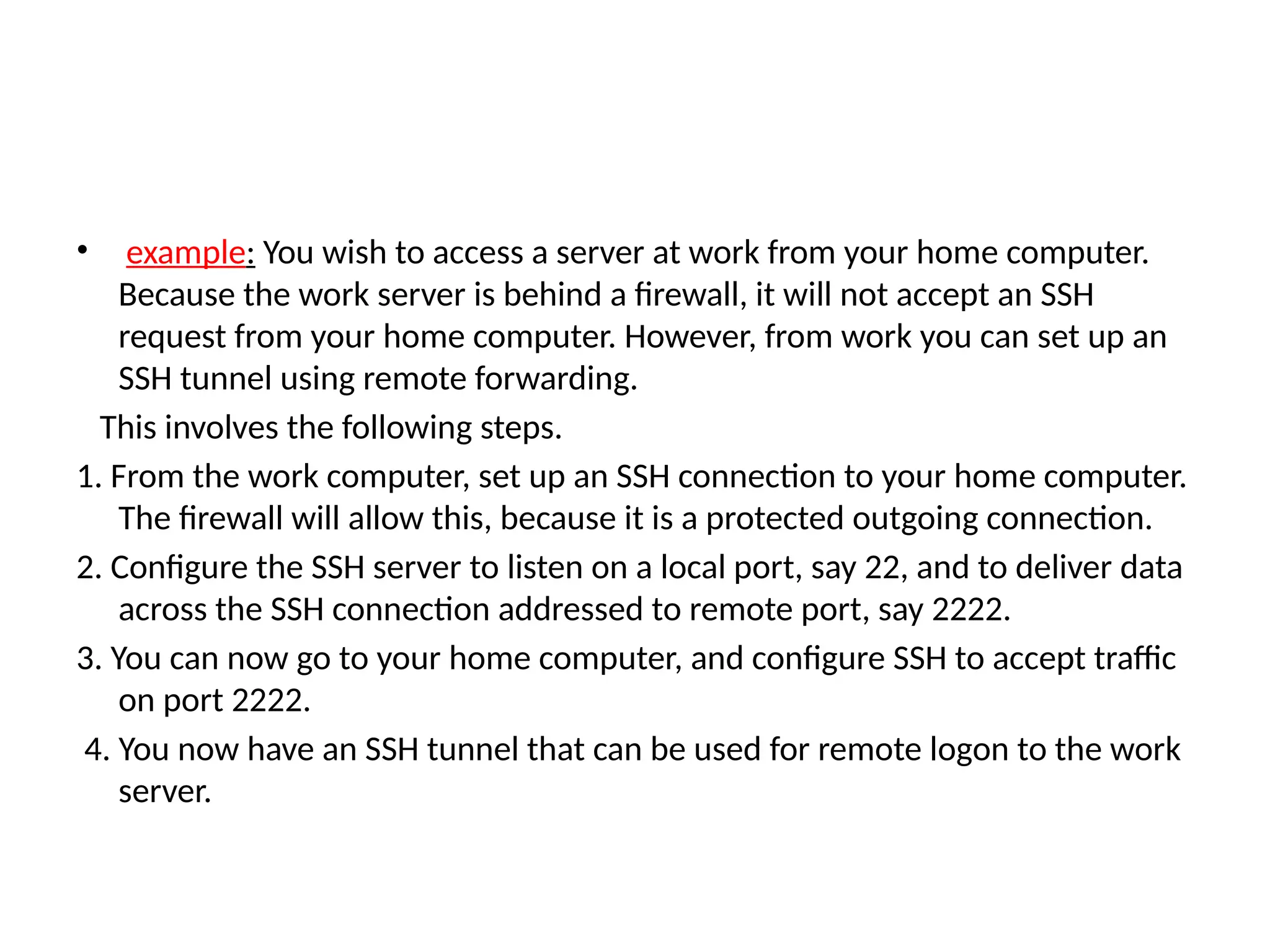 • example: You wish to access a server at work from your home computer.
Because the work server is behind a firewall, it will not accept an SSH
request from your home computer. However, from work you can set up an
SSH tunnel using remote forwarding.
This involves the following steps.
1. From the work computer, set up an SSH connection to your home computer.
The firewall will allow this, because it is a protected outgoing connection.
2. Configure the SSH server to listen on a local port, say 22, and to deliver data
across the SSH connection addressed to remote port, say 2222.
3. You can now go to your home computer, and configure SSH to accept traffic
on port 2222.
4. You now have an SSH tunnel that can be used for remote logon to the work
server.
 