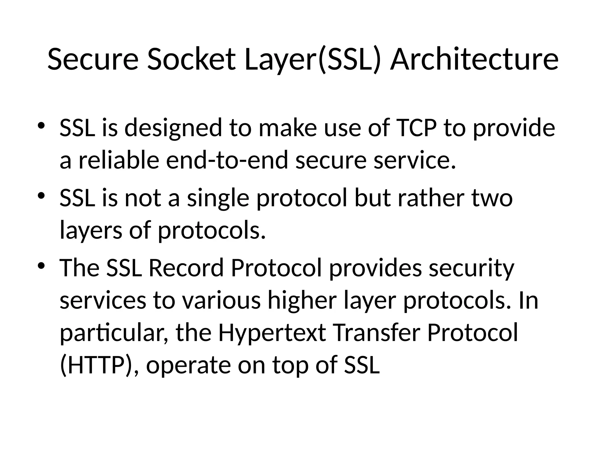 Secure Socket Layer(SSL) Architecture
• SSL is designed to make use of TCP to provide
a reliable end-to-end secure service.
• SSL is not a single protocol but rather two
layers of protocols.
• The SSL Record Protocol provides security
services to various higher layer protocols. In
particular, the Hypertext Transfer Protocol
(HTTP), operate on top of SSL
 