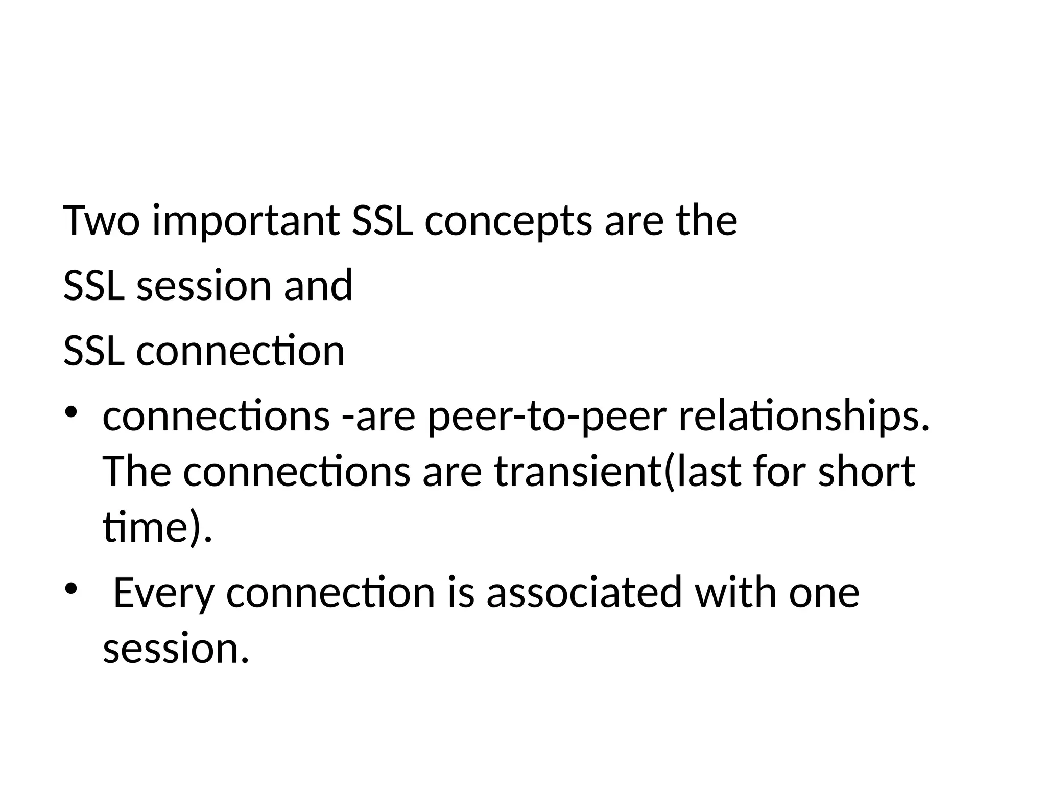 Two important SSL concepts are the
SSL session and
SSL connection
• connections -are peer-to-peer relationships.
The connections are transient(last for short
time).
• Every connection is associated with one
session.
 