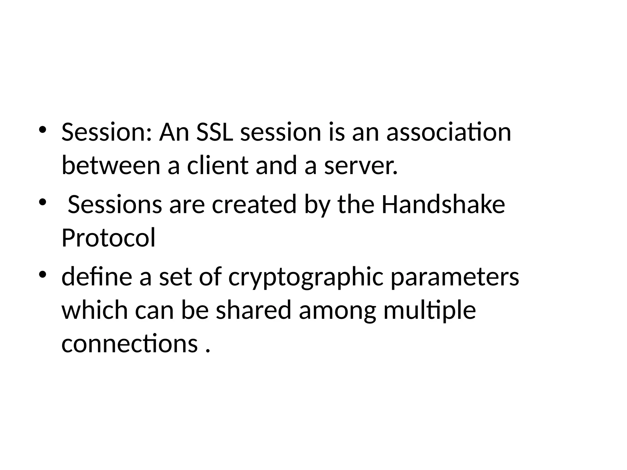 • Session: An SSL session is an association
between a client and a server.
• Sessions are created by the Handshake
Protocol
• define a set of cryptographic parameters
which can be shared among multiple
connections .
 