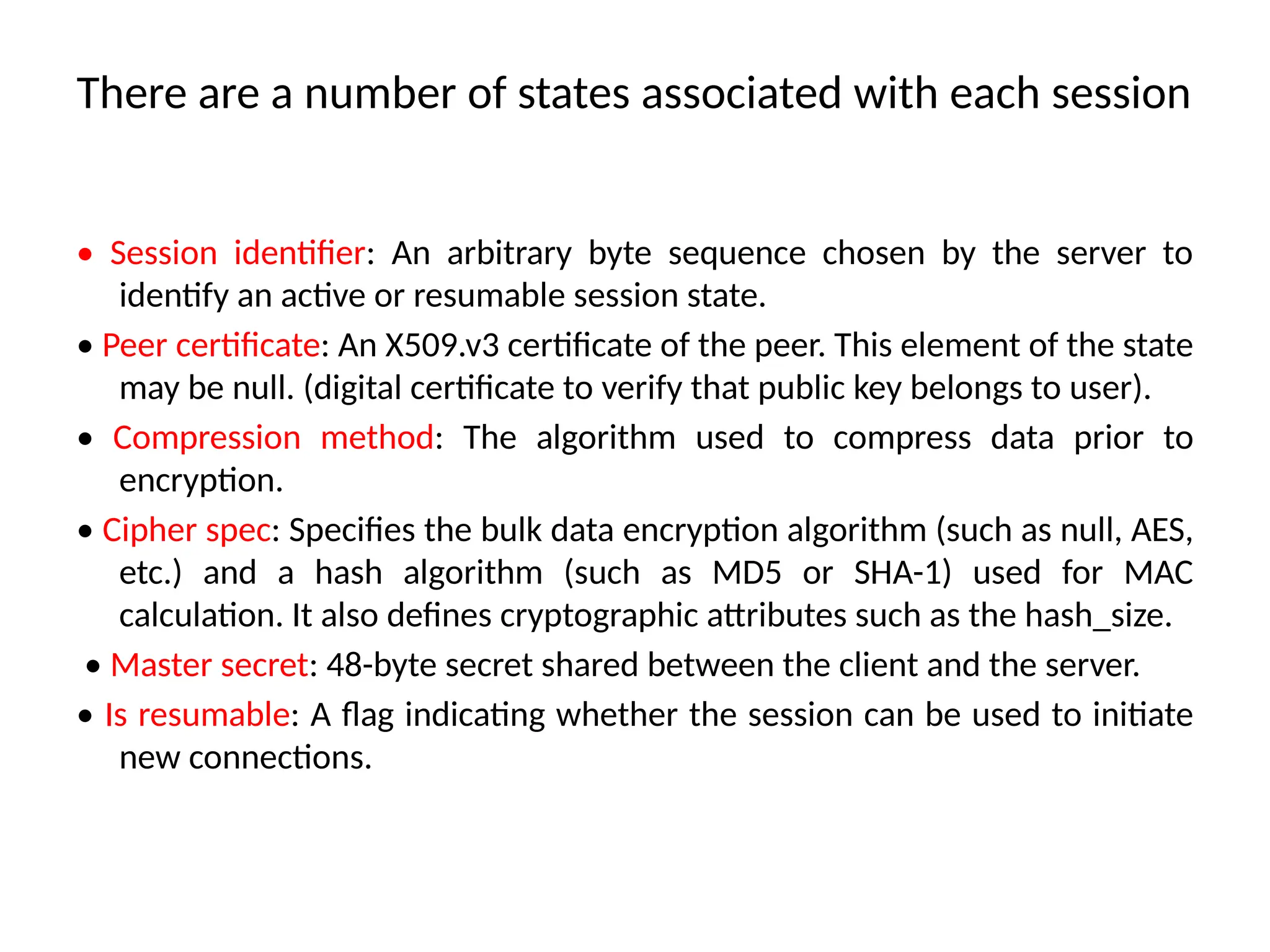 There are a number of states associated with each session
• Session identifier: An arbitrary byte sequence chosen by the server to
identify an active or resumable session state.
• Peer certificate: An X509.v3 certificate of the peer. This element of the state
may be null. (digital certificate to verify that public key belongs to user).
• Compression method: The algorithm used to compress data prior to
encryption.
• Cipher spec: Specifies the bulk data encryption algorithm (such as null, AES,
etc.) and a hash algorithm (such as MD5 or SHA-1) used for MAC
calculation. It also defines cryptographic attributes such as the hash_size.
• Master secret: 48-byte secret shared between the client and the server.
• Is resumable: A flag indicating whether the session can be used to initiate
new connections.
 