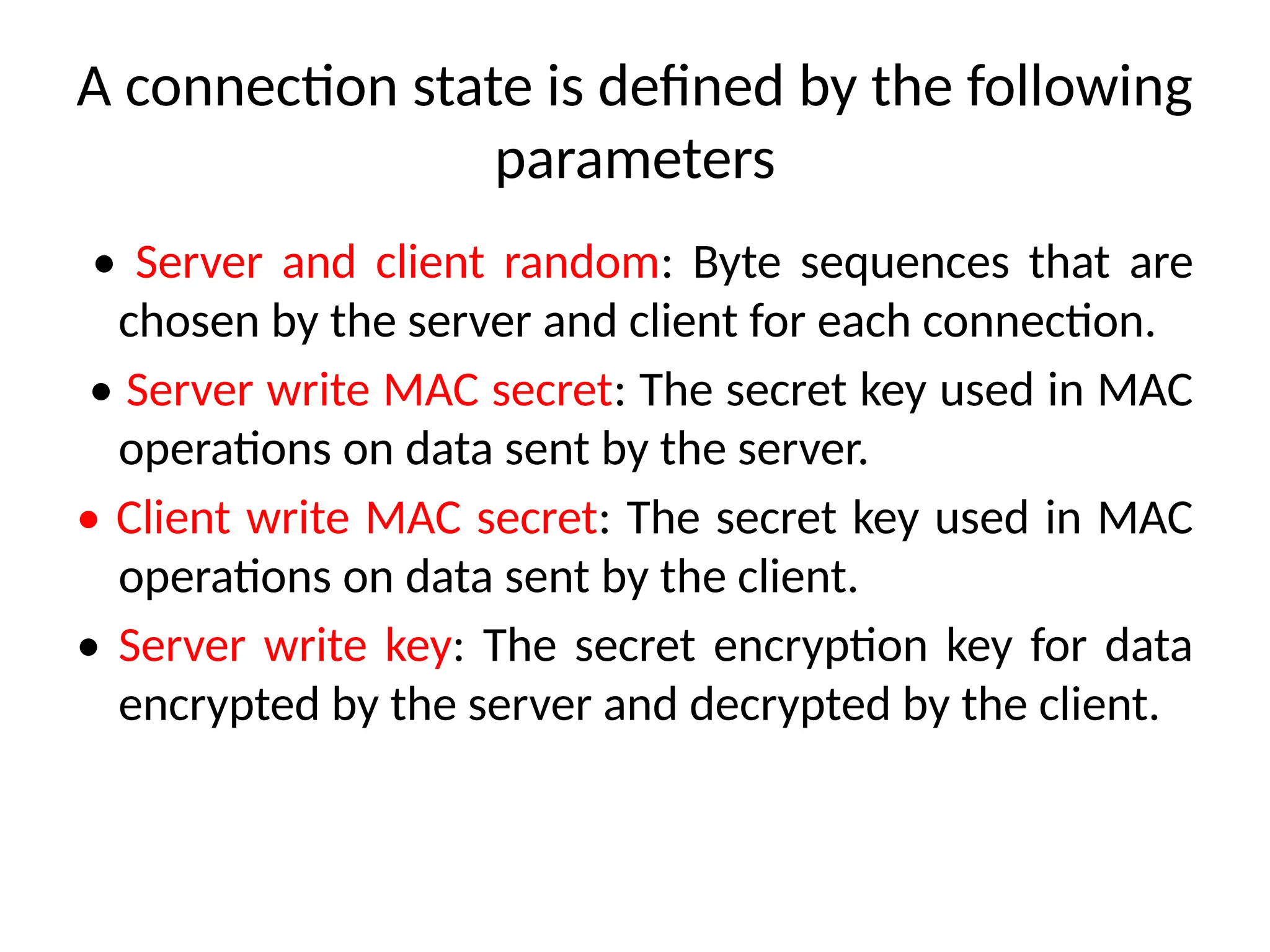A connection state is defined by the following
parameters
• Server and client random: Byte sequences that are
chosen by the server and client for each connection.
• Server write MAC secret: The secret key used in MAC
operations on data sent by the server.
• Client write MAC secret: The secret key used in MAC
operations on data sent by the client.
• Server write key: The secret encryption key for data
encrypted by the server and decrypted by the client.
 
