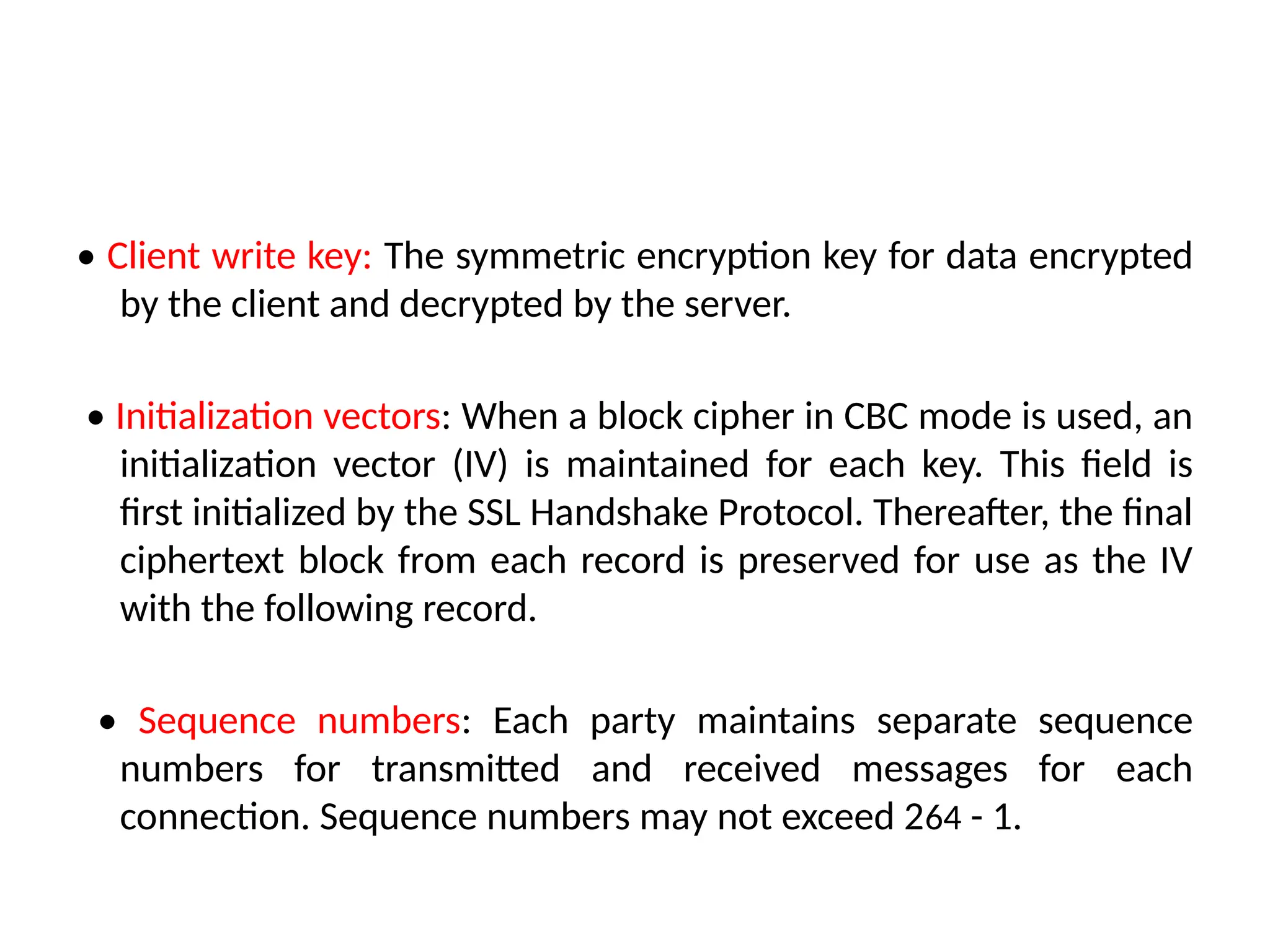 • Client write key: The symmetric encryption key for data encrypted
by the client and decrypted by the server.
• Initialization vectors: When a block cipher in CBC mode is used, an
initialization vector (IV) is maintained for each key. This field is
first initialized by the SSL Handshake Protocol. Thereafter, the final
ciphertext block from each record is preserved for use as the IV
with the following record.
• Sequence numbers: Each party maintains separate sequence
numbers for transmitted and received messages for each
connection. Sequence numbers may not exceed 264 - 1.
 