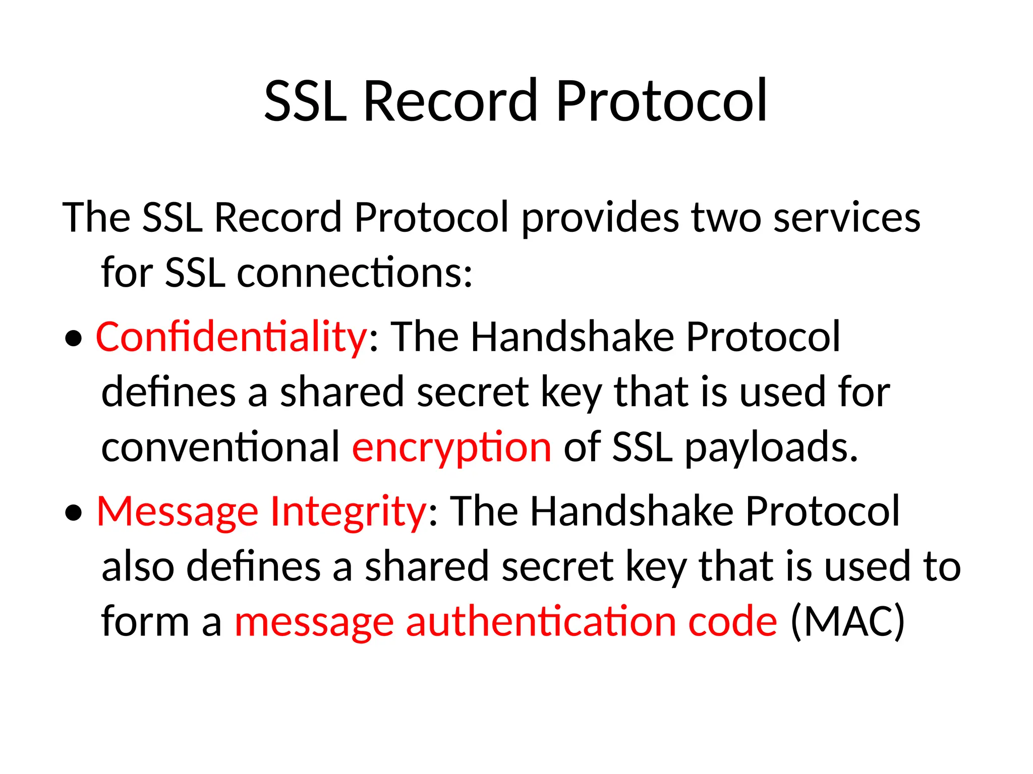 SSL Record Protocol
The SSL Record Protocol provides two services
for SSL connections:
• Confidentiality: The Handshake Protocol
defines a shared secret key that is used for
conventional encryption of SSL payloads.
• Message Integrity: The Handshake Protocol
also defines a shared secret key that is used to
form a message authentication code (MAC)
 