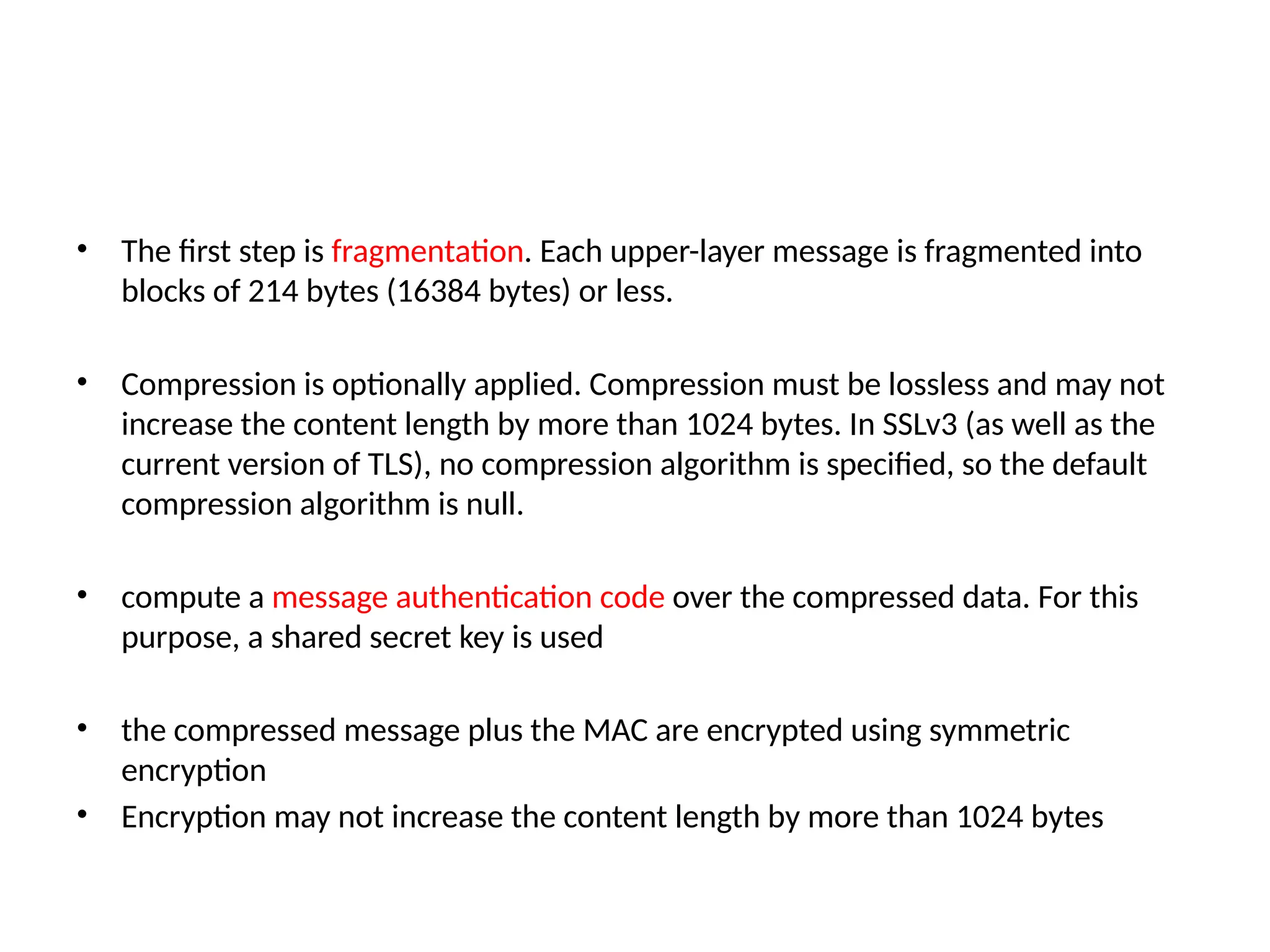 • The first step is fragmentation. Each upper-layer message is fragmented into
blocks of 214 bytes (16384 bytes) or less.
• Compression is optionally applied. Compression must be lossless and may not
increase the content length by more than 1024 bytes. In SSLv3 (as well as the
current version of TLS), no compression algorithm is specified, so the default
compression algorithm is null.
• compute a message authentication code over the compressed data. For this
purpose, a shared secret key is used
• the compressed message plus the MAC are encrypted using symmetric
encryption
• Encryption may not increase the content length by more than 1024 bytes
 