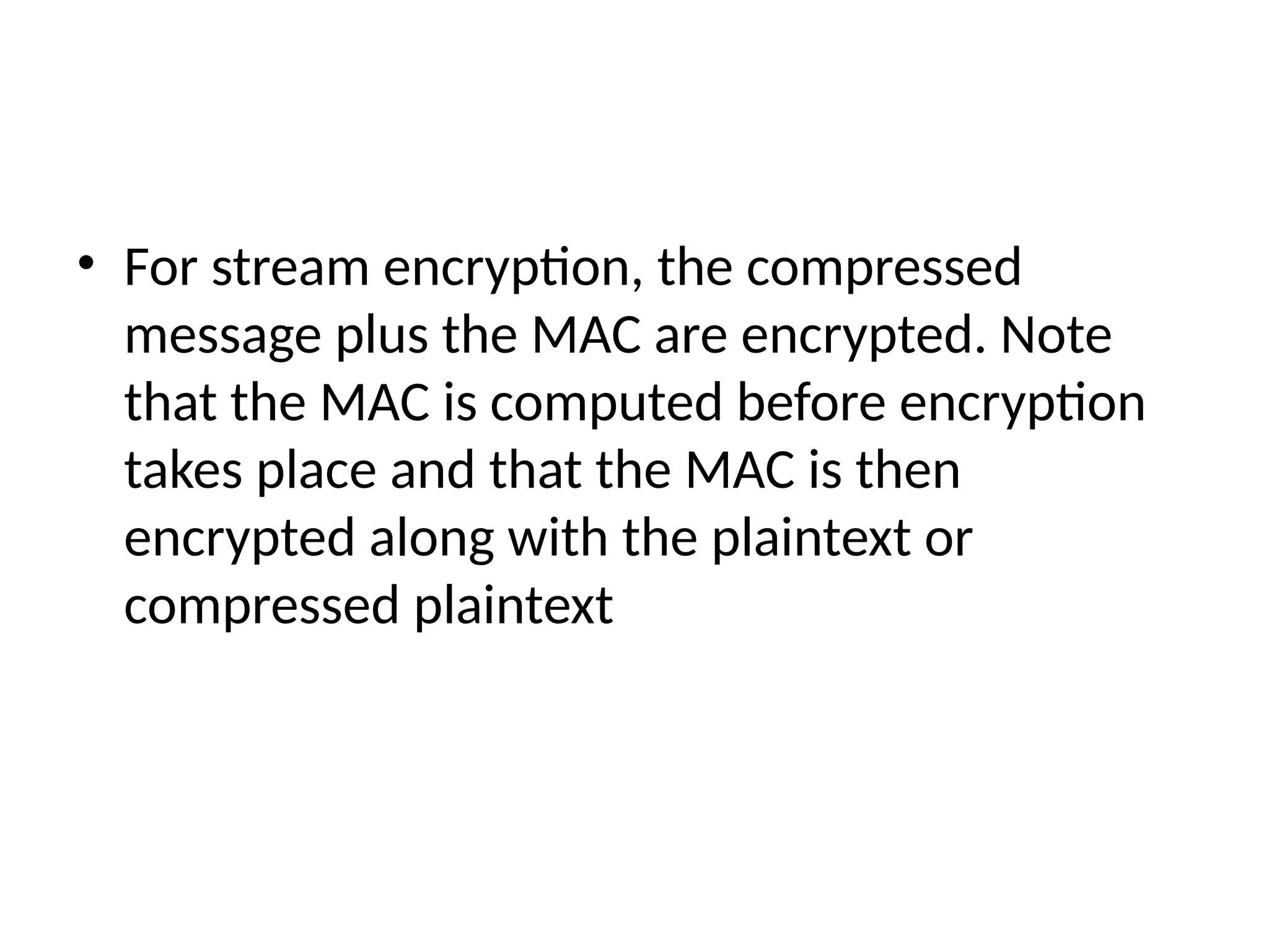 • For stream encryption, the compressed
message plus the MAC are encrypted. Note
that the MAC is computed before encryption
takes place and that the MAC is then
encrypted along with the plaintext or
compressed plaintext
 