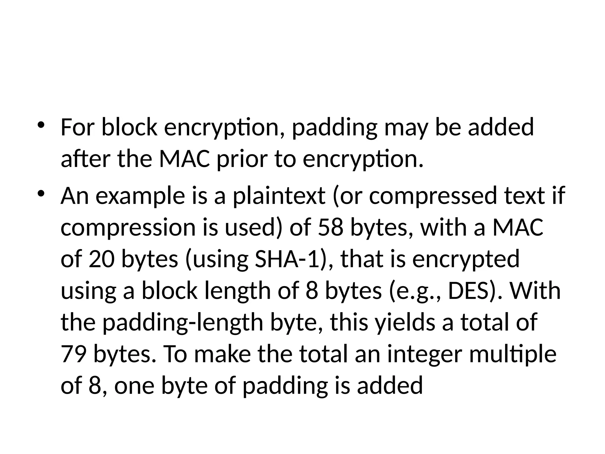• For block encryption, padding may be added
after the MAC prior to encryption.
• An example is a plaintext (or compressed text if
compression is used) of 58 bytes, with a MAC
of 20 bytes (using SHA-1), that is encrypted
using a block length of 8 bytes (e.g., DES). With
the padding-length byte, this yields a total of
79 bytes. To make the total an integer multiple
of 8, one byte of padding is added
 