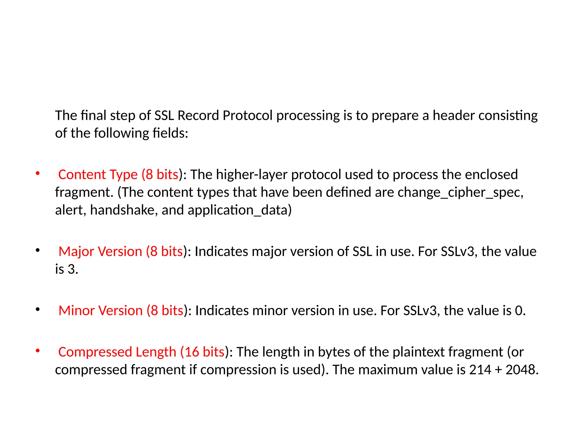 The final step of SSL Record Protocol processing is to prepare a header consisting
of the following fields:
• Content Type (8 bits): The higher-layer protocol used to process the enclosed
fragment. (The content types that have been defined are change_cipher_spec,
alert, handshake, and application_data)
• Major Version (8 bits): Indicates major version of SSL in use. For SSLv3, the value
is 3.
• Minor Version (8 bits): Indicates minor version in use. For SSLv3, the value is 0.
• Compressed Length (16 bits): The length in bytes of the plaintext fragment (or
compressed fragment if compression is used). The maximum value is 214 + 2048.
 