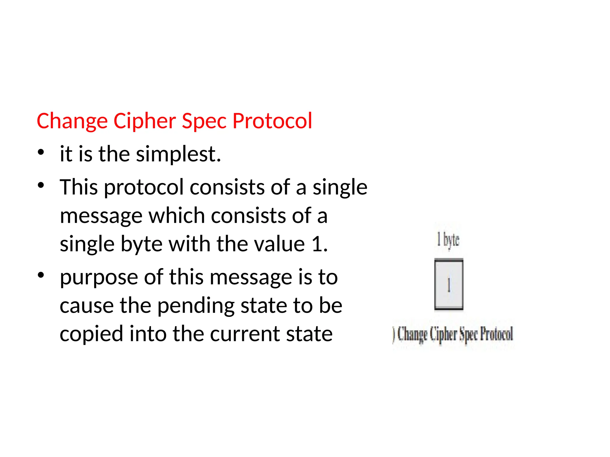 Change Cipher Spec Protocol
• it is the simplest.
• This protocol consists of a single
message which consists of a
single byte with the value 1.
• purpose of this message is to
cause the pending state to be
copied into the current state
 