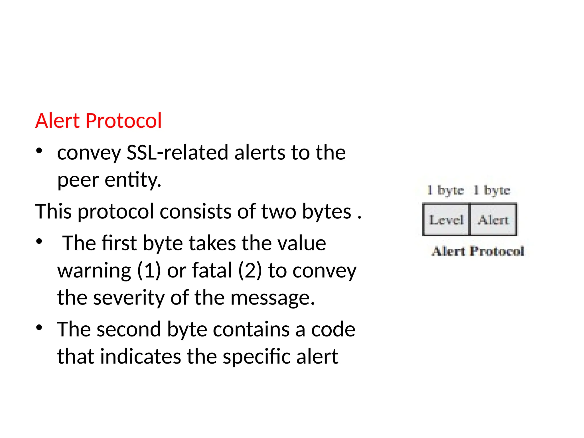 Alert Protocol
• convey SSL-related alerts to the
peer entity.
This protocol consists of two bytes .
• The first byte takes the value
warning (1) or fatal (2) to convey
the severity of the message.
• The second byte contains a code
that indicates the specific alert
 