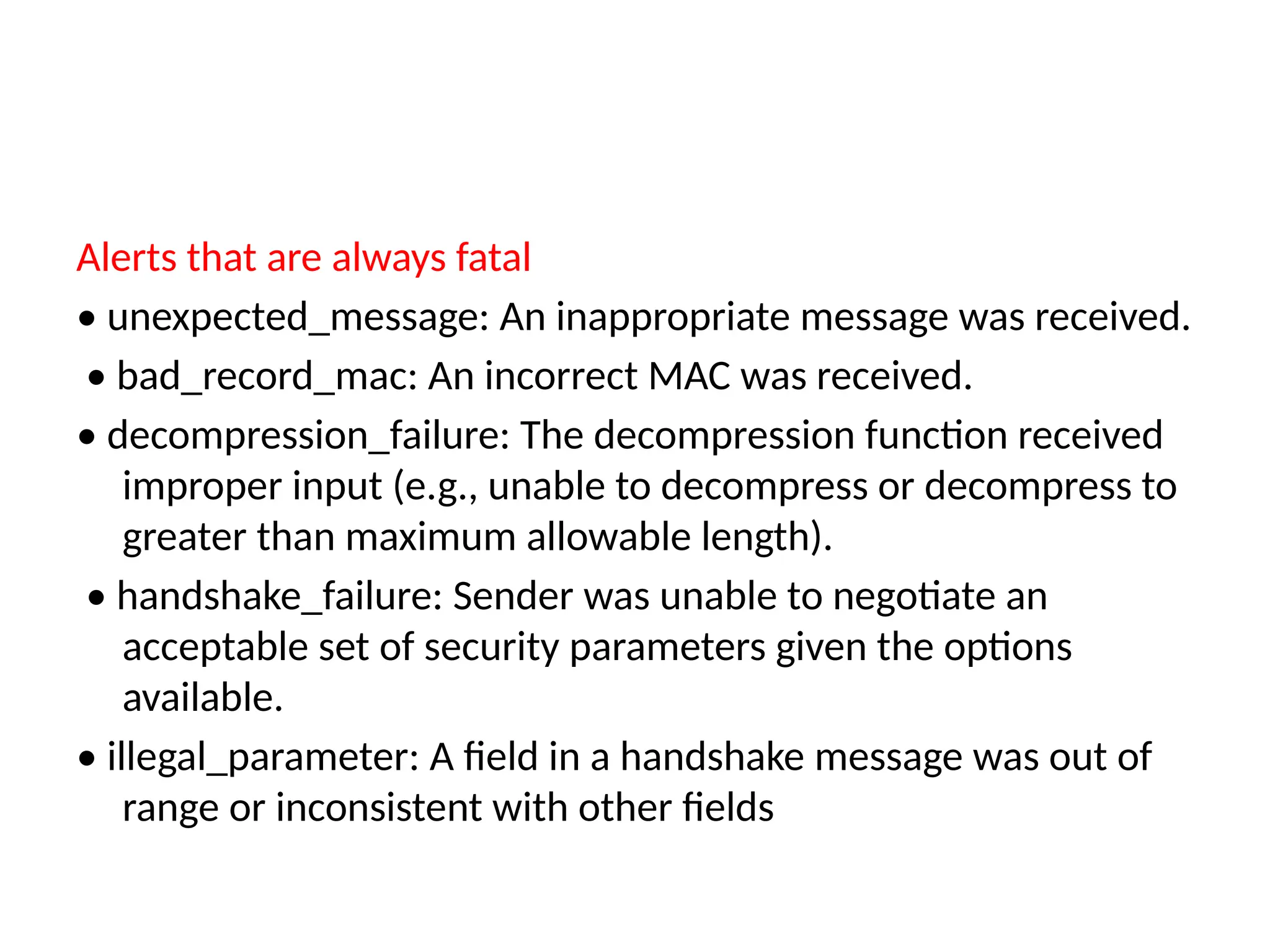 Alerts that are always fatal
• unexpected_message: An inappropriate message was received.
• bad_record_mac: An incorrect MAC was received.
• decompression_failure: The decompression function received
improper input (e.g., unable to decompress or decompress to
greater than maximum allowable length).
• handshake_failure: Sender was unable to negotiate an
acceptable set of security parameters given the options
available.
• illegal_parameter: A field in a handshake message was out of
range or inconsistent with other fields
 