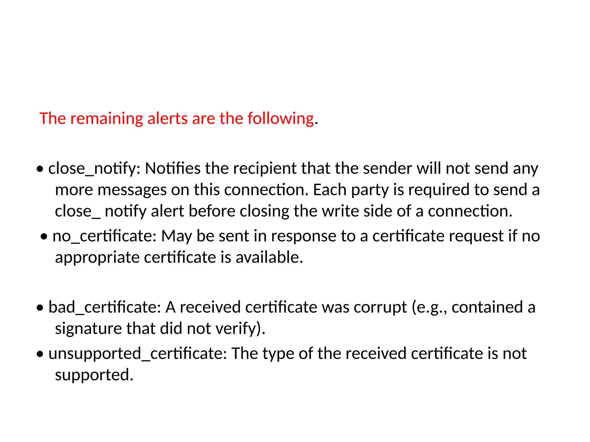 The remaining alerts are the following.
• close_notify: Notifies the recipient that the sender will not send any
more messages on this connection. Each party is required to send a
close_ notify alert before closing the write side of a connection.
• no_certificate: May be sent in response to a certificate request if no
appropriate certificate is available.
• bad_certificate: A received certificate was corrupt (e.g., contained a
signature that did not verify).
• unsupported_certificate: The type of the received certificate is not
supported.
 