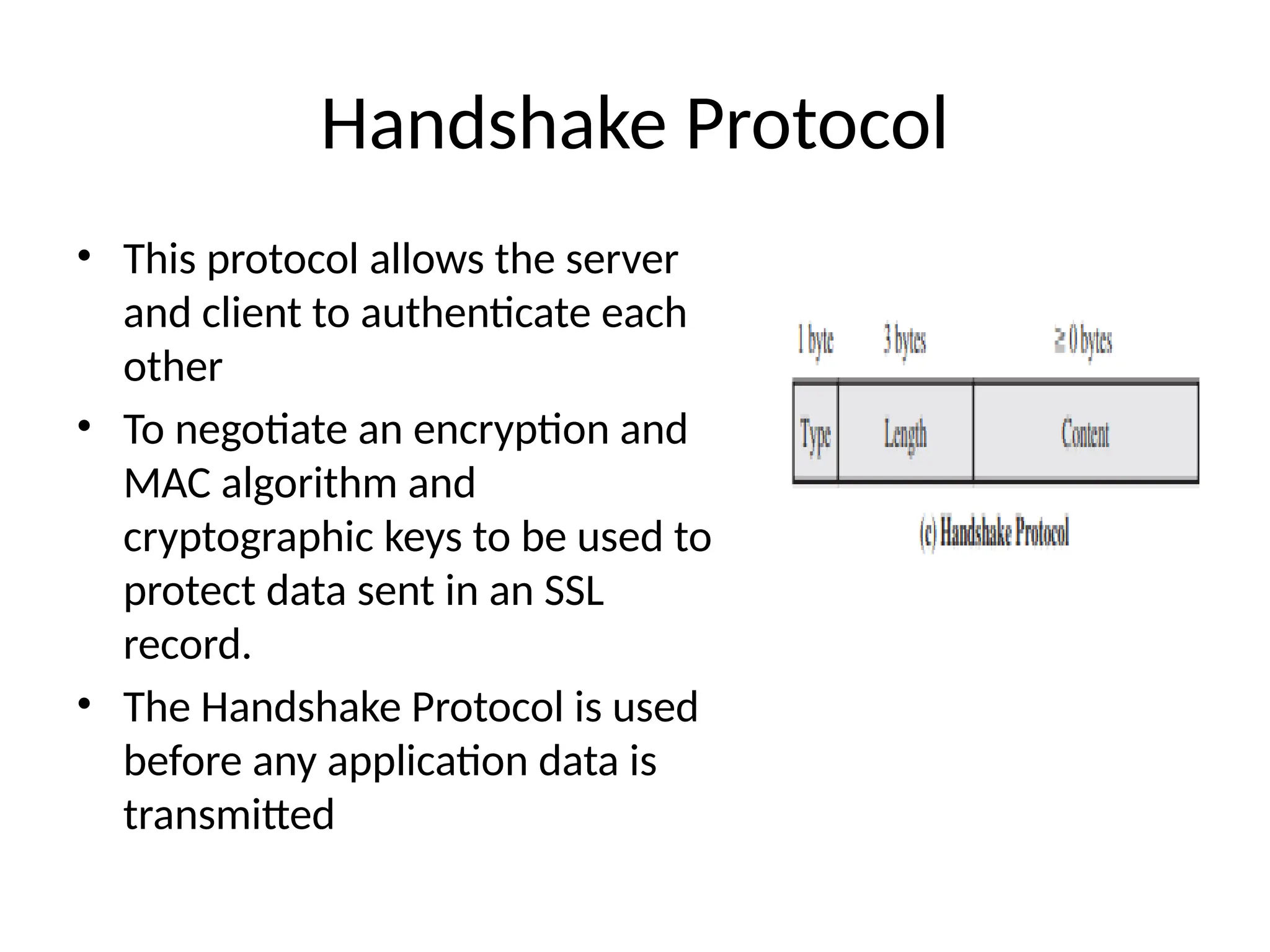 Handshake Protocol
• This protocol allows the server
and client to authenticate each
other
• To negotiate an encryption and
MAC algorithm and
cryptographic keys to be used to
protect data sent in an SSL
record.
• The Handshake Protocol is used
before any application data is
transmitted
 