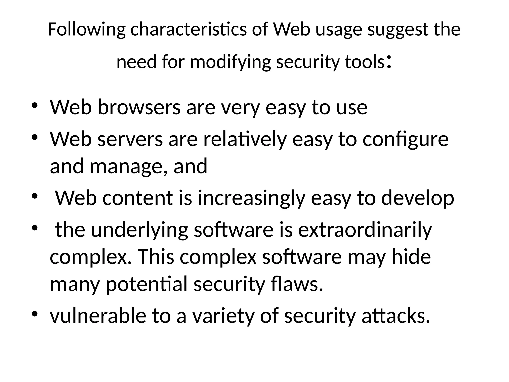 Following characteristics of Web usage suggest the
need for modifying security tools:
• Web browsers are very easy to use
• Web servers are relatively easy to configure
and manage, and
• Web content is increasingly easy to develop
• the underlying software is extraordinarily
complex. This complex software may hide
many potential security flaws.
• vulnerable to a variety of security attacks.
 