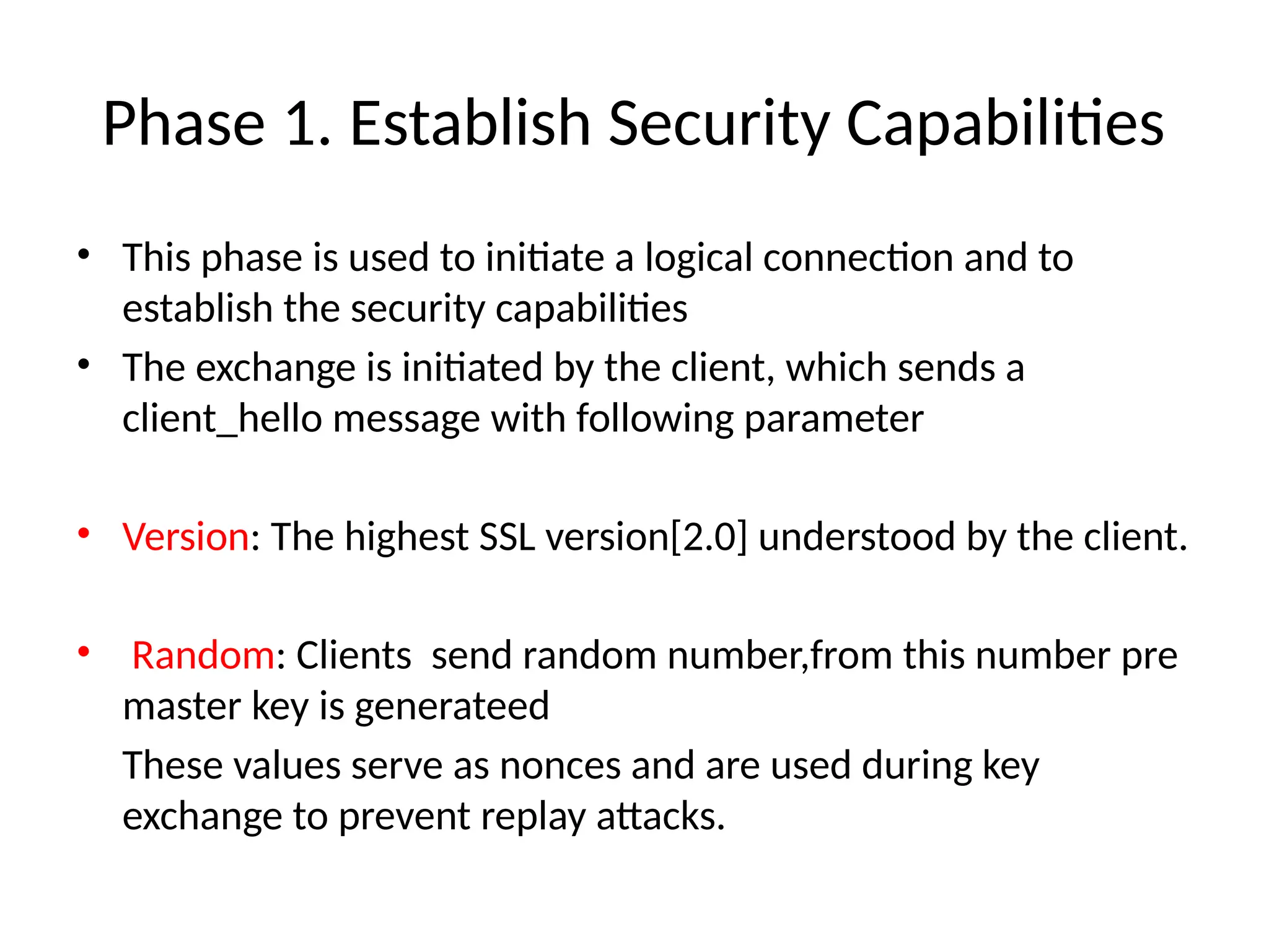 Phase 1. Establish Security Capabilities
• This phase is used to initiate a logical connection and to
establish the security capabilities
• The exchange is initiated by the client, which sends a
client_hello message with following parameter
• Version: The highest SSL version[2.0] understood by the client.
• Random: Clients send random number,from this number pre
master key is generateed
These values serve as nonces and are used during key
exchange to prevent replay attacks.
 