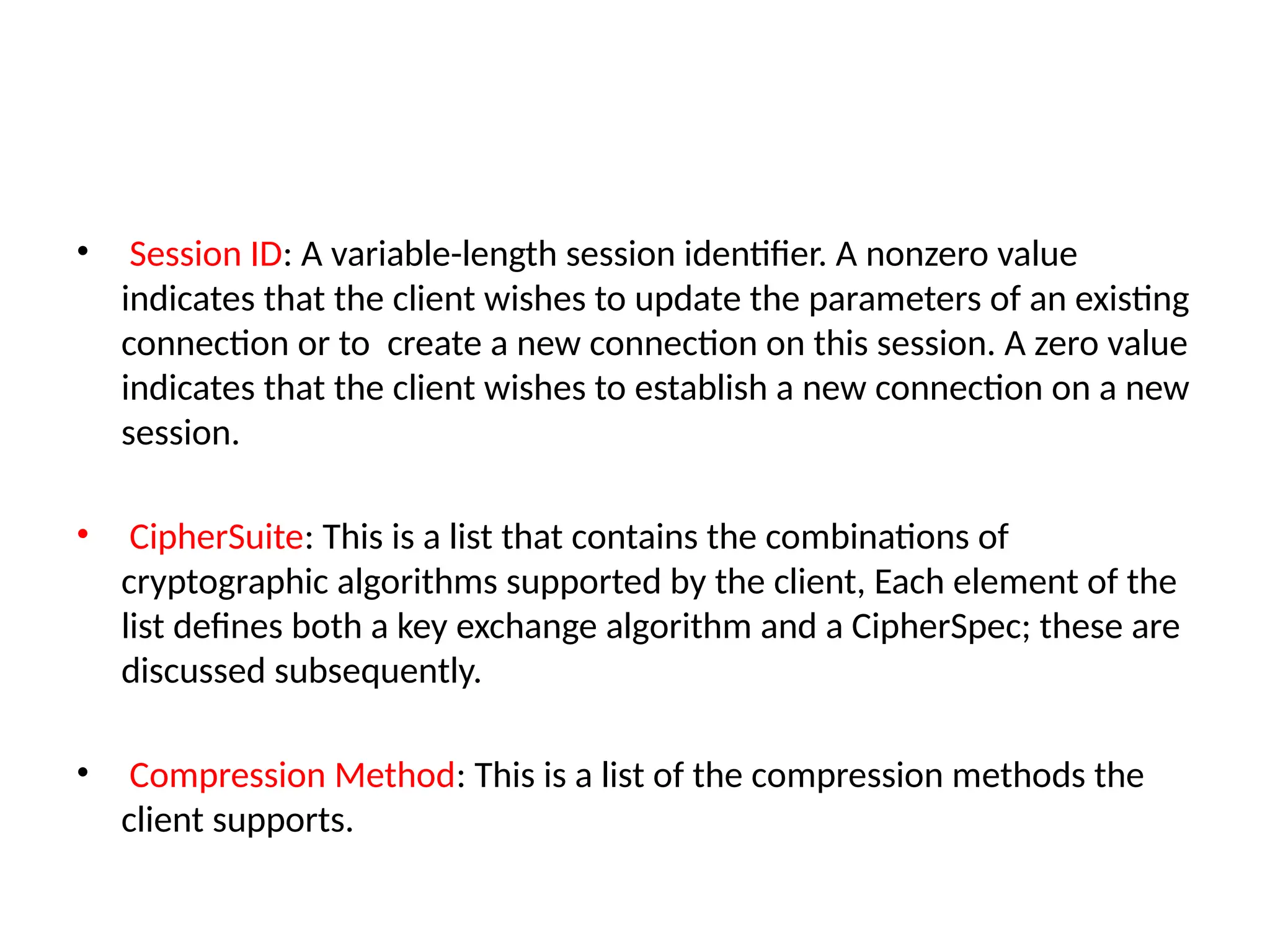 • Session ID: A variable-length session identifier. A nonzero value
indicates that the client wishes to update the parameters of an existing
connection or to create a new connection on this session. A zero value
indicates that the client wishes to establish a new connection on a new
session.
• CipherSuite: This is a list that contains the combinations of
cryptographic algorithms supported by the client, Each element of the
list defines both a key exchange algorithm and a CipherSpec; these are
discussed subsequently.
• Compression Method: This is a list of the compression methods the
client supports.
 