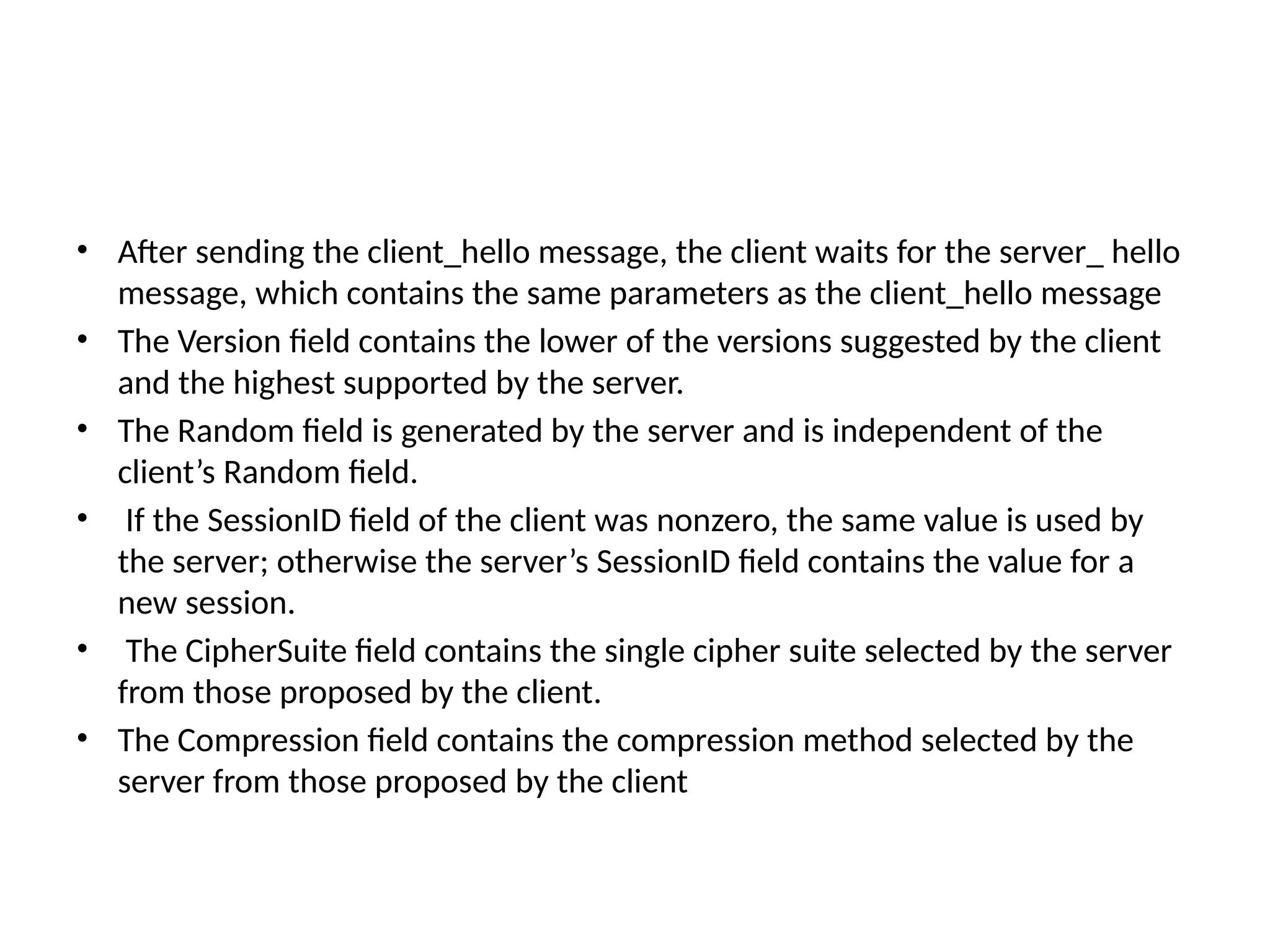 • After sending the client_hello message, the client waits for the server_ hello
message, which contains the same parameters as the client_hello message
• The Version field contains the lower of the versions suggested by the client
and the highest supported by the server.
• The Random field is generated by the server and is independent of the
client’s Random field.
• If the SessionID field of the client was nonzero, the same value is used by
the server; otherwise the server’s SessionID field contains the value for a
new session.
• The CipherSuite field contains the single cipher suite selected by the server
from those proposed by the client.
• The Compression field contains the compression method selected by the
server from those proposed by the client
 