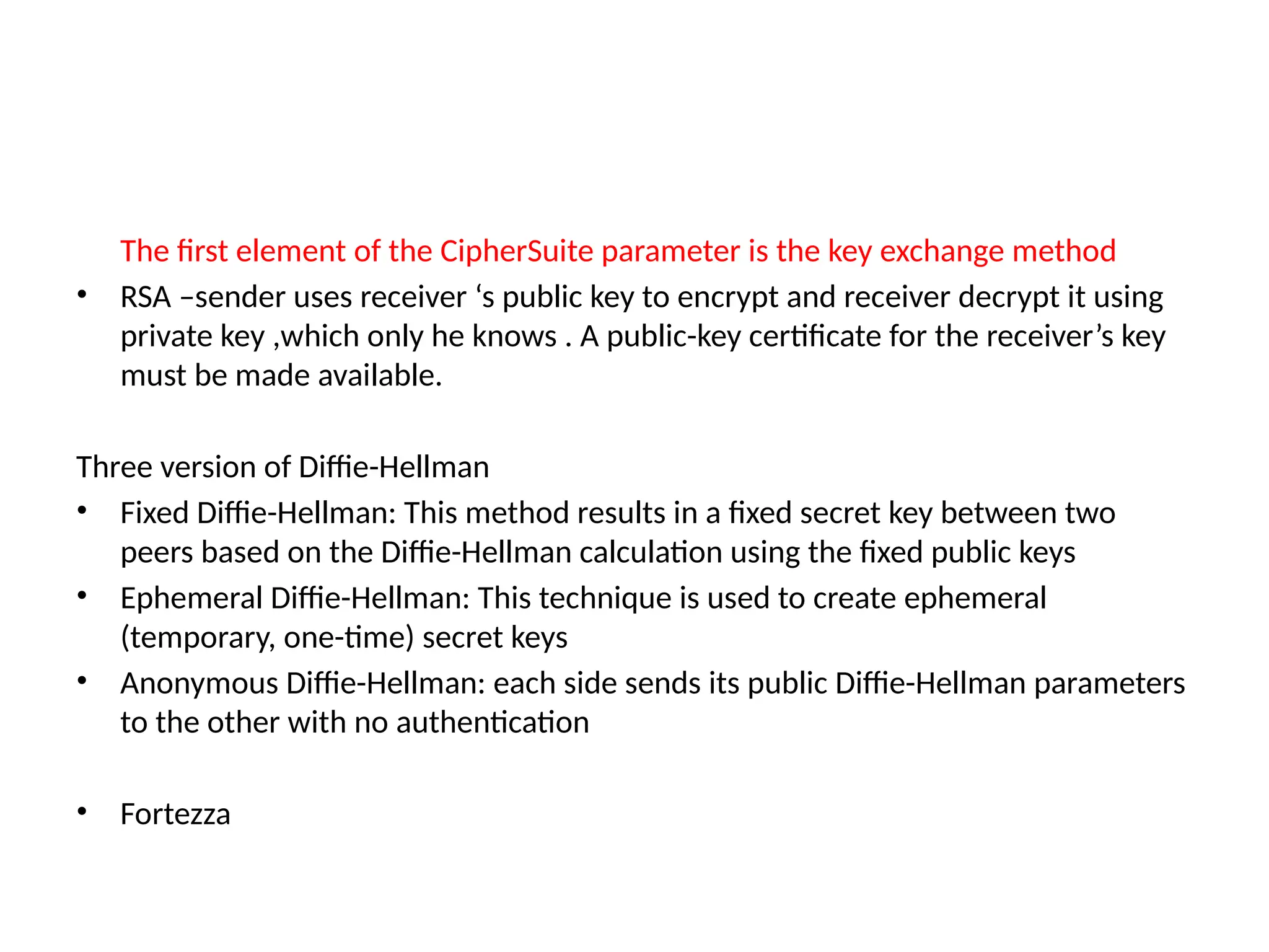 The first element of the CipherSuite parameter is the key exchange method
• RSA –sender uses receiver ‘s public key to encrypt and receiver decrypt it using
private key ,which only he knows . A public-key certificate for the receiver’s key
must be made available.
Three version of Diffie-Hellman
• Fixed Diffie-Hellman: This method results in a fixed secret key between two
peers based on the Diffie-Hellman calculation using the fixed public keys
• Ephemeral Diffie-Hellman: This technique is used to create ephemeral
(temporary, one-time) secret keys
• Anonymous Diffie-Hellman: each side sends its public Diffie-Hellman parameters
to the other with no authentication
• Fortezza
 