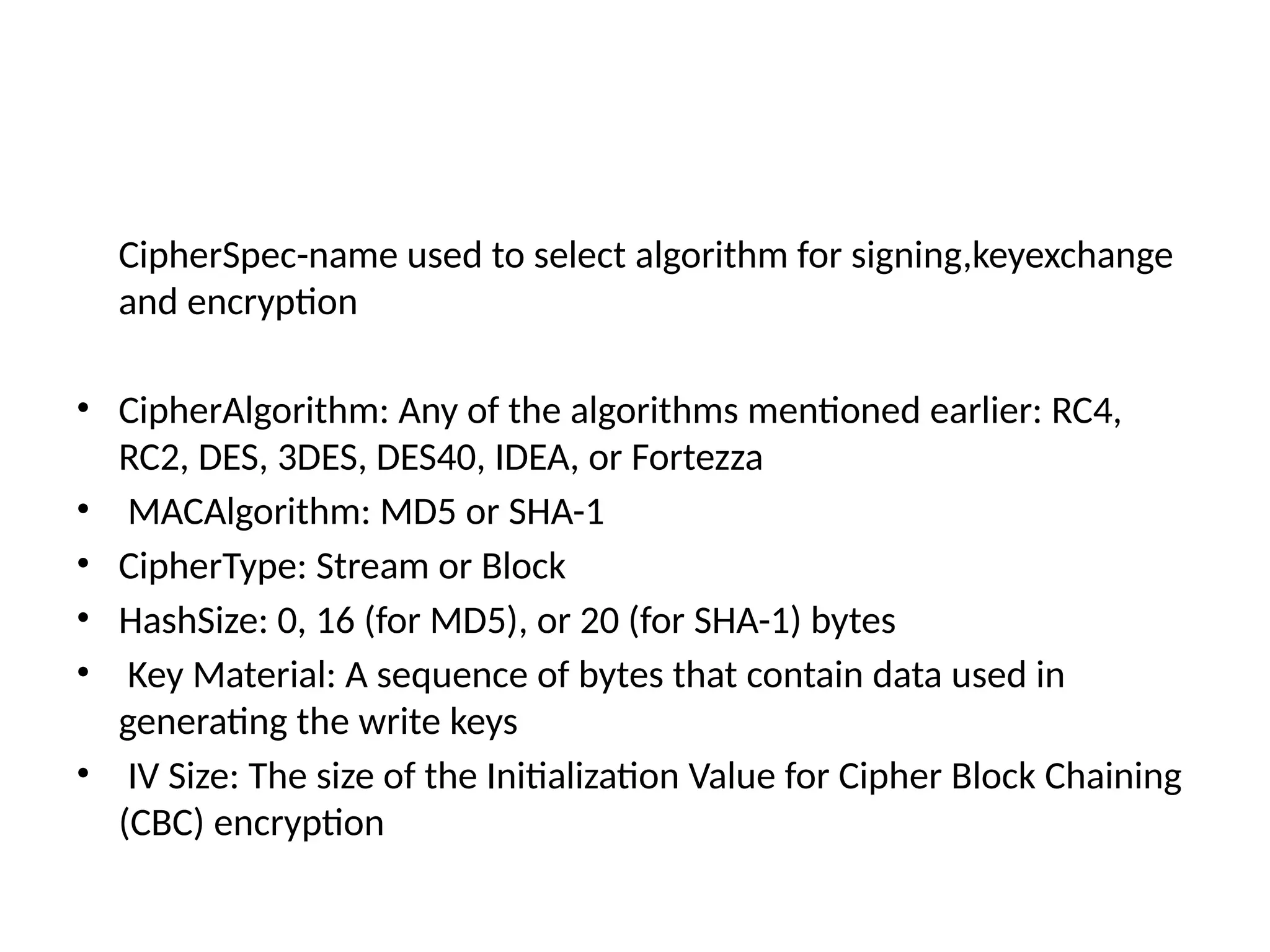 CipherSpec-name used to select algorithm for signing,keyexchange
and encryption
• CipherAlgorithm: Any of the algorithms mentioned earlier: RC4,
RC2, DES, 3DES, DES40, IDEA, or Fortezza
• MACAlgorithm: MD5 or SHA-1
• CipherType: Stream or Block
• HashSize: 0, 16 (for MD5), or 20 (for SHA-1) bytes
• Key Material: A sequence of bytes that contain data used in
generating the write keys
• IV Size: The size of the Initialization Value for Cipher Block Chaining
(CBC) encryption
 