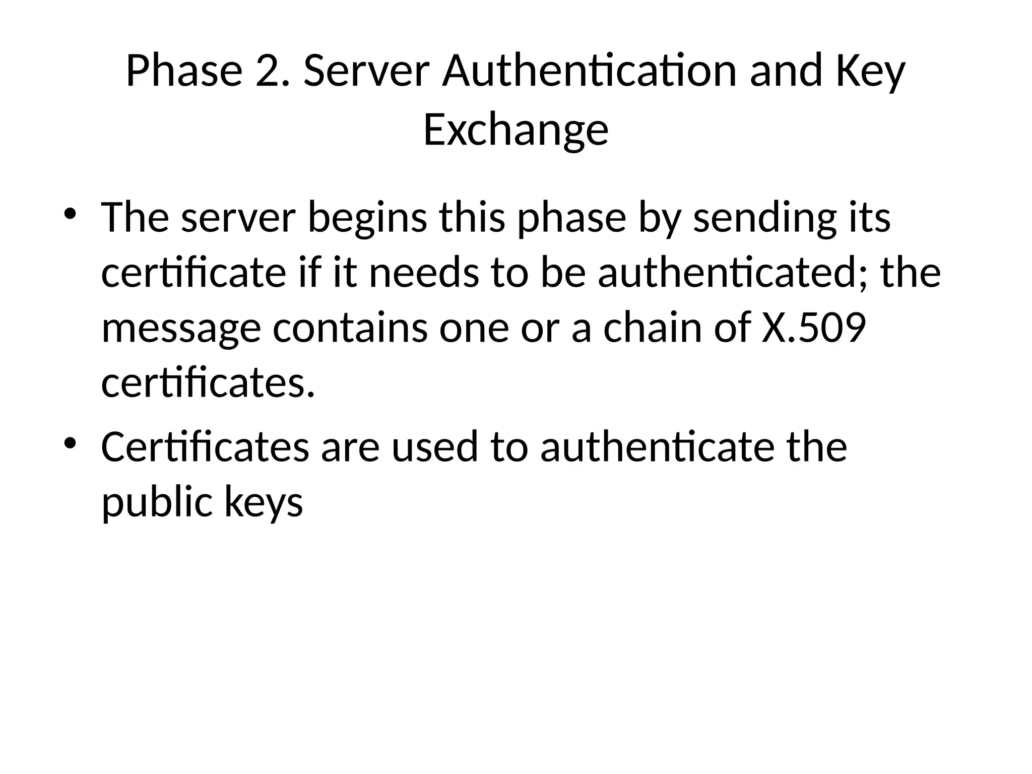 Phase 2. Server Authentication and Key
Exchange
• The server begins this phase by sending its
certificate if it needs to be authenticated; the
message contains one or a chain of X.509
certificates.
• Certificates are used to authenticate the
public keys
 