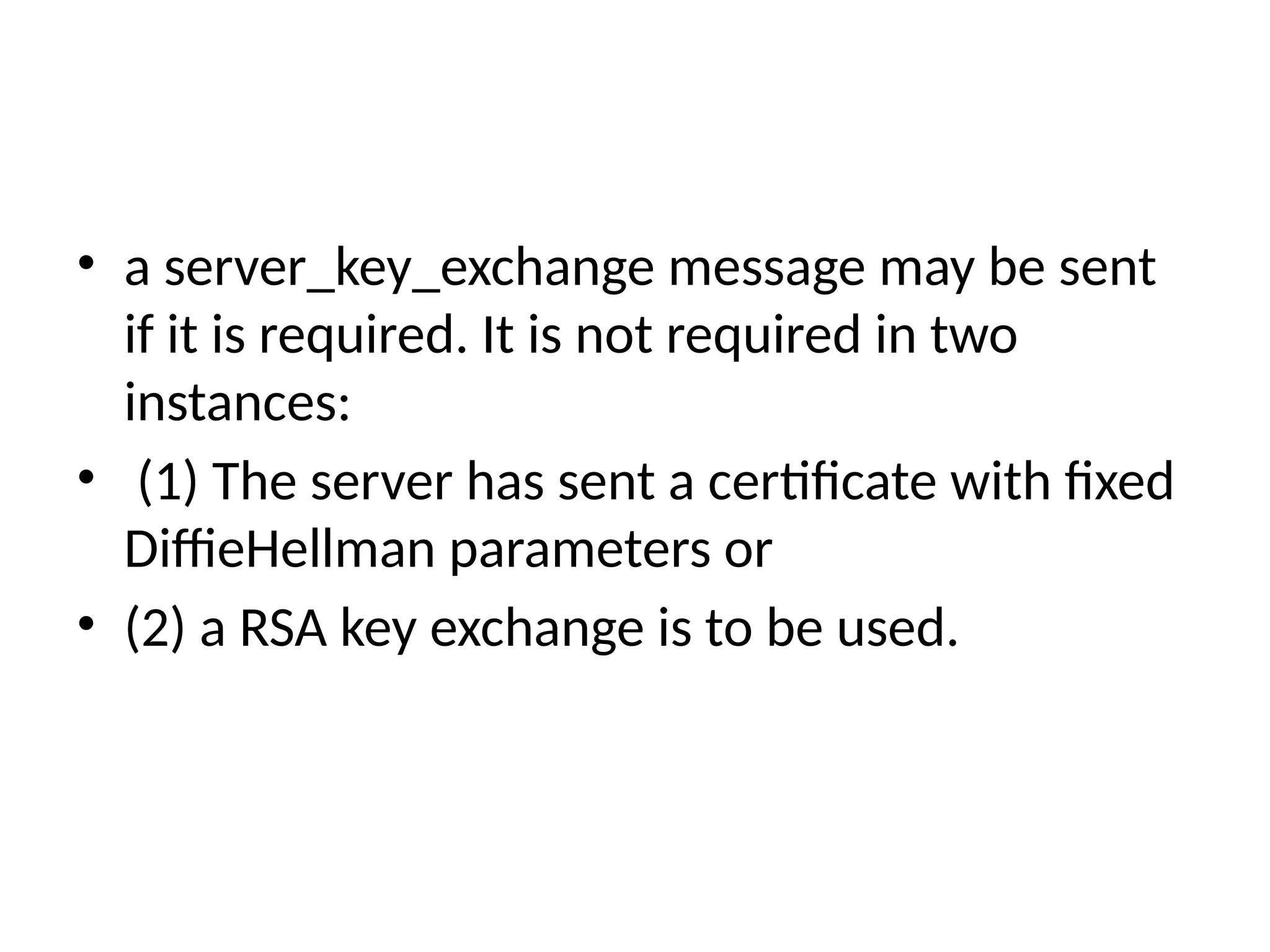 • a server_key_exchange message may be sent
if it is required. It is not required in two
instances:
• (1) The server has sent a certificate with fixed
DiffieHellman parameters or
• (2) a RSA key exchange is to be used.
 