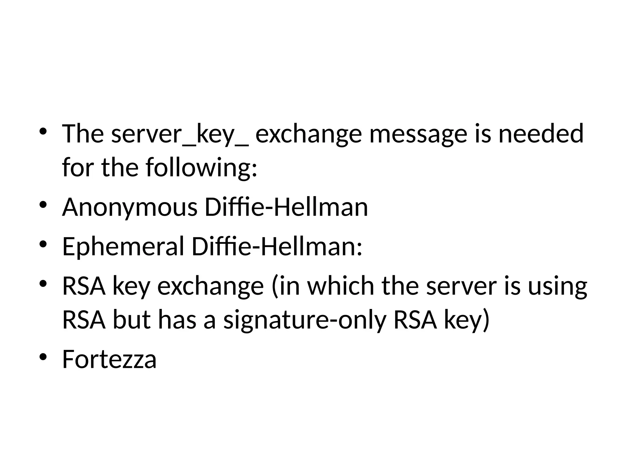 • The server_key_ exchange message is needed
for the following:
• Anonymous Diffie-Hellman
• Ephemeral Diffie-Hellman:
• RSA key exchange (in which the server is using
RSA but has a signature-only RSA key)
• Fortezza
 