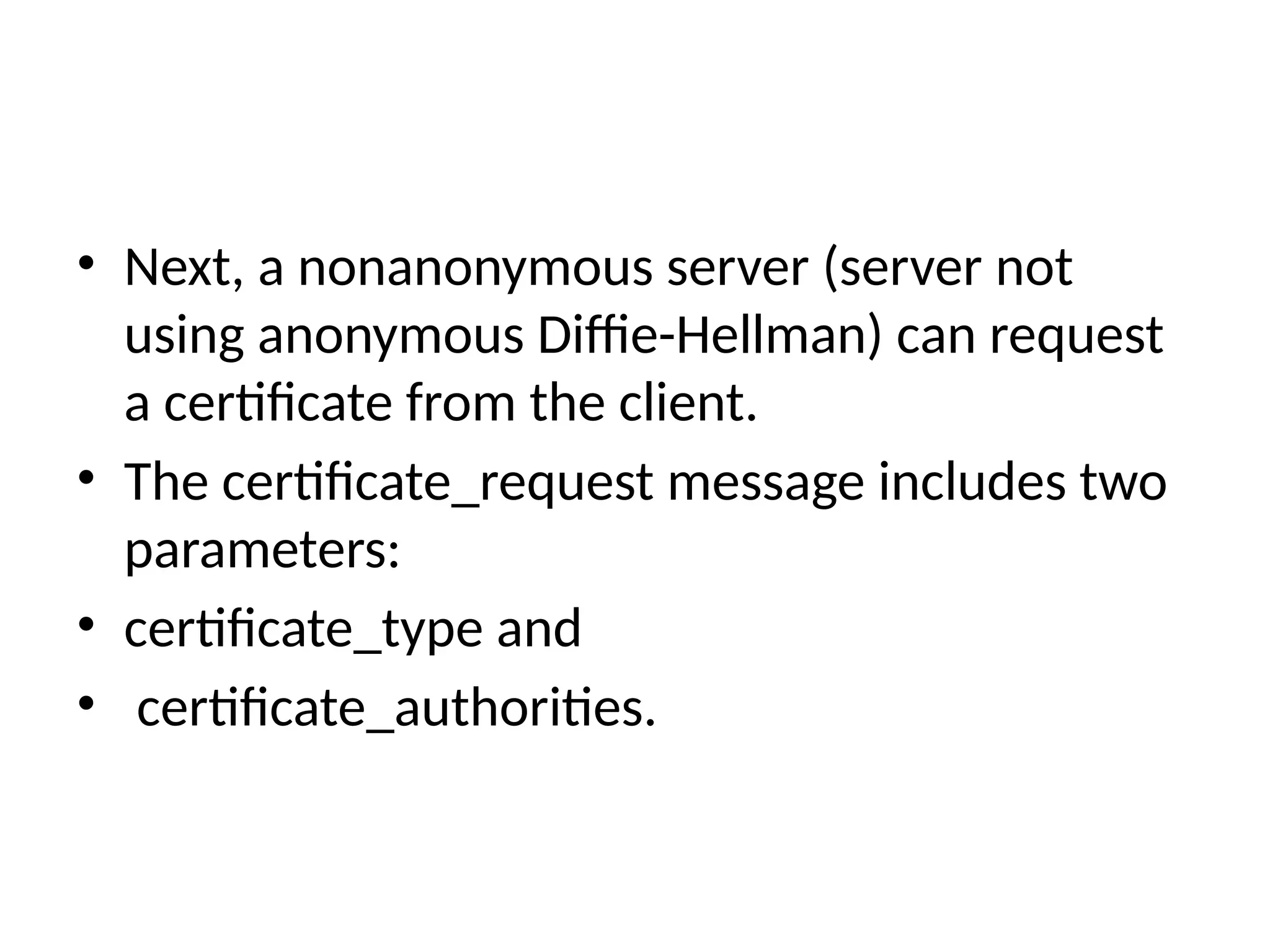 • Next, a nonanonymous server (server not
using anonymous Diffie-Hellman) can request
a certificate from the client.
• The certificate_request message includes two
parameters:
• certificate_type and
• certificate_authorities.
 