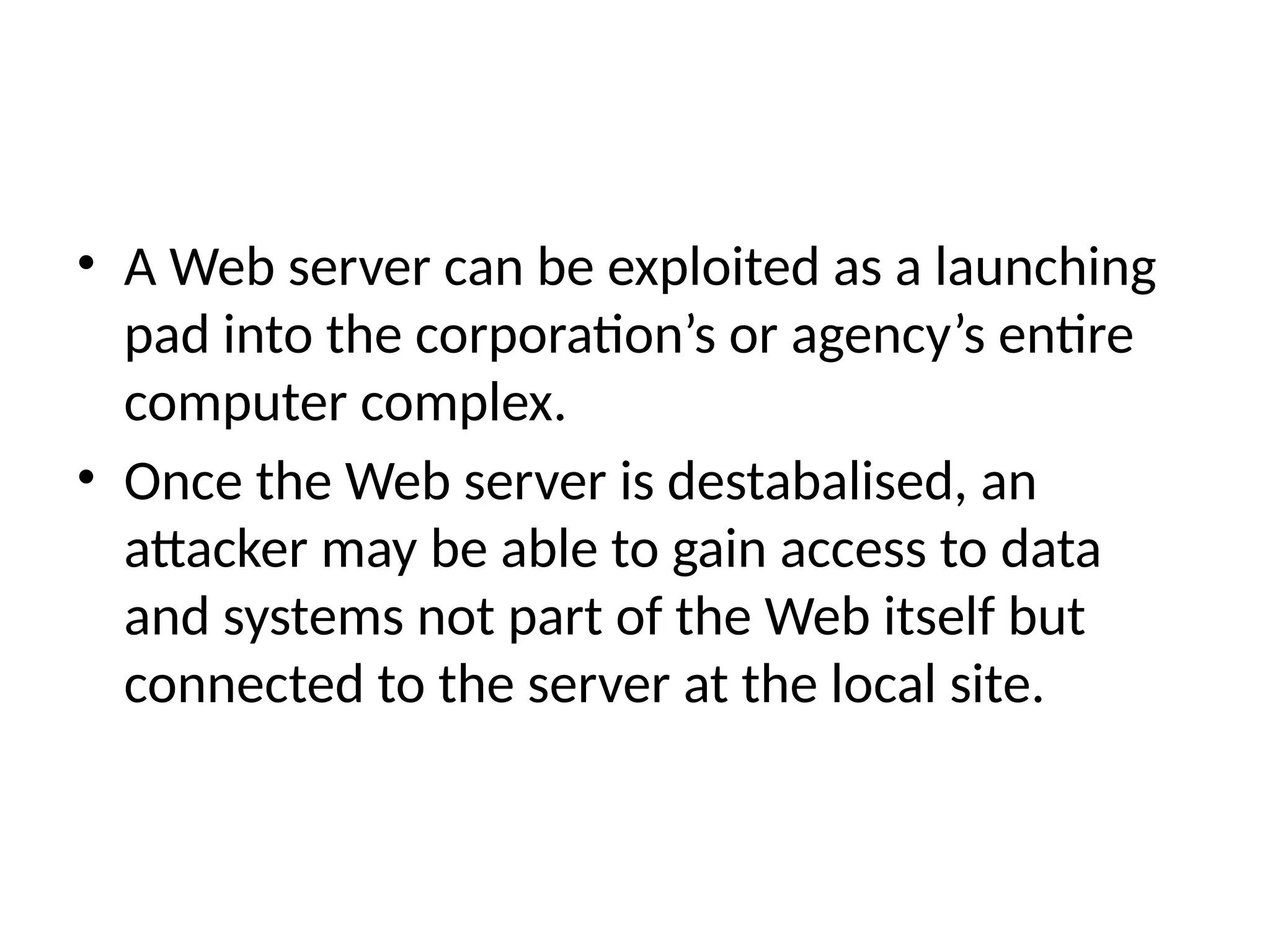 • A Web server can be exploited as a launching
pad into the corporation’s or agency’s entire
computer complex.
• Once the Web server is destabalised, an
attacker may be able to gain access to data
and systems not part of the Web itself but
connected to the server at the local site.
 