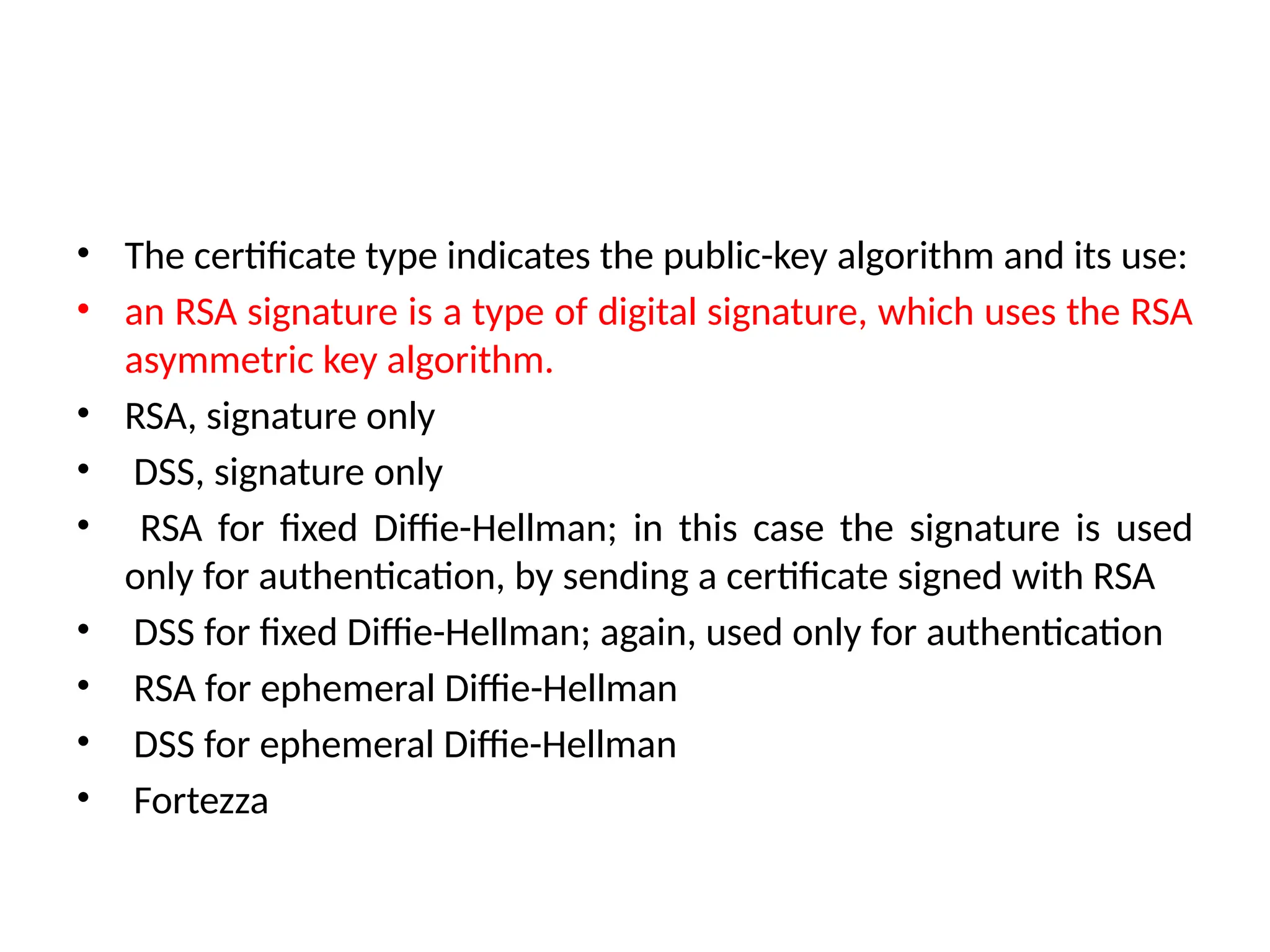 • The certificate type indicates the public-key algorithm and its use:
• an RSA signature is a type of digital signature, which uses the RSA
asymmetric key algorithm.
• RSA, signature only
• DSS, signature only
• RSA for fixed Diffie-Hellman; in this case the signature is used
only for authentication, by sending a certificate signed with RSA
• DSS for fixed Diffie-Hellman; again, used only for authentication
• RSA for ephemeral Diffie-Hellman
• DSS for ephemeral Diffie-Hellman
• Fortezza
 