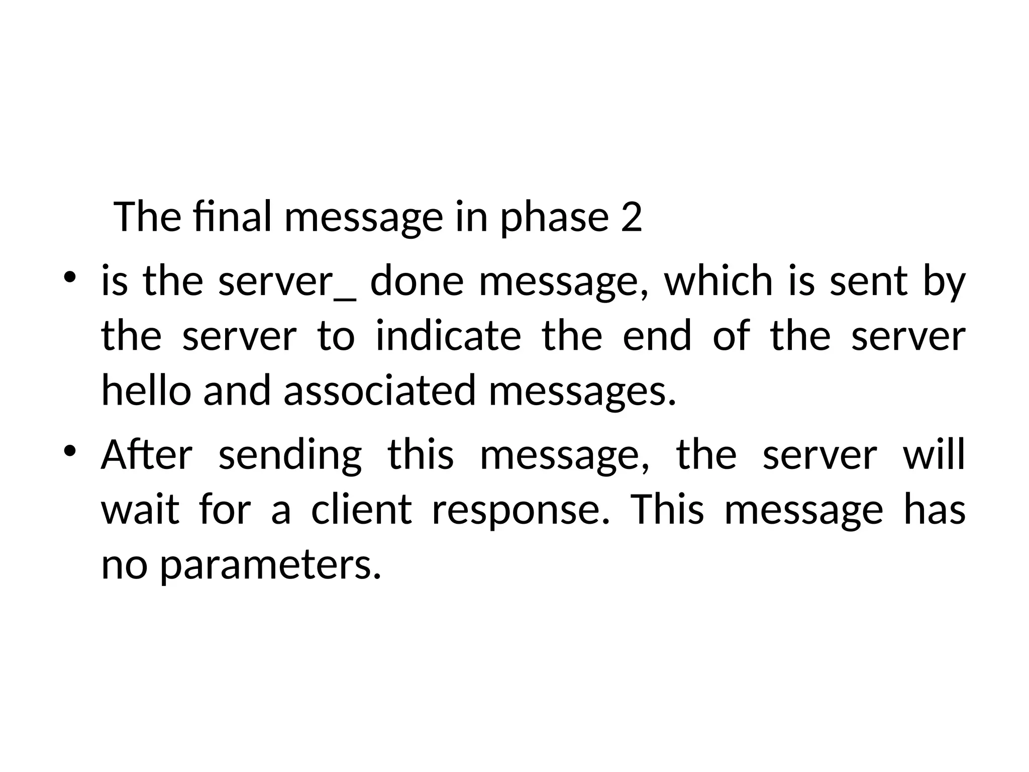The final message in phase 2
• is the server_ done message, which is sent by
the server to indicate the end of the server
hello and associated messages.
• After sending this message, the server will
wait for a client response. This message has
no parameters.
 