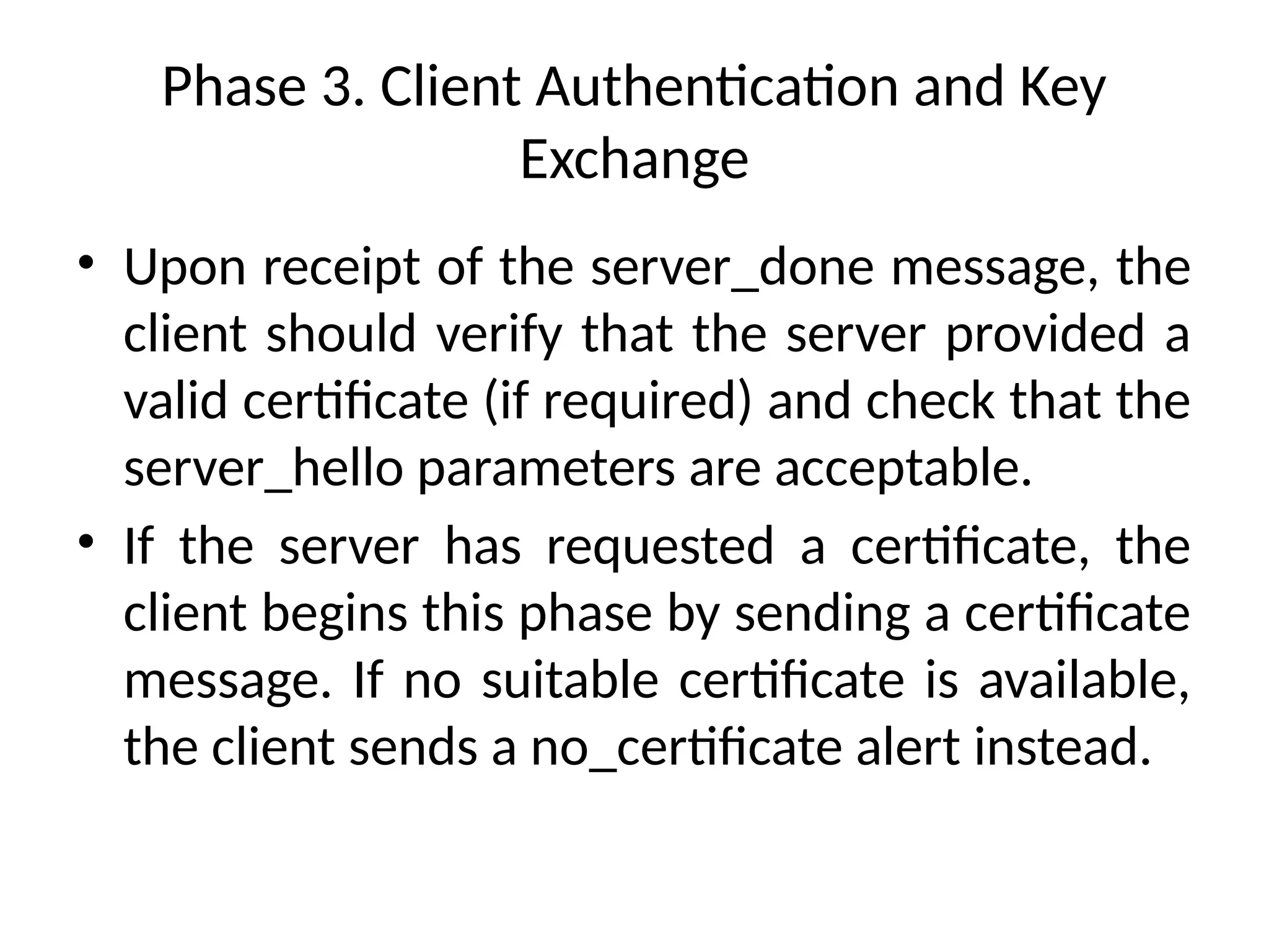 Phase 3. Client Authentication and Key
Exchange
• Upon receipt of the server_done message, the
client should verify that the server provided a
valid certificate (if required) and check that the
server_hello parameters are acceptable.
• If the server has requested a certificate, the
client begins this phase by sending a certificate
message. If no suitable certificate is available,
the client sends a no_certificate alert instead.
 