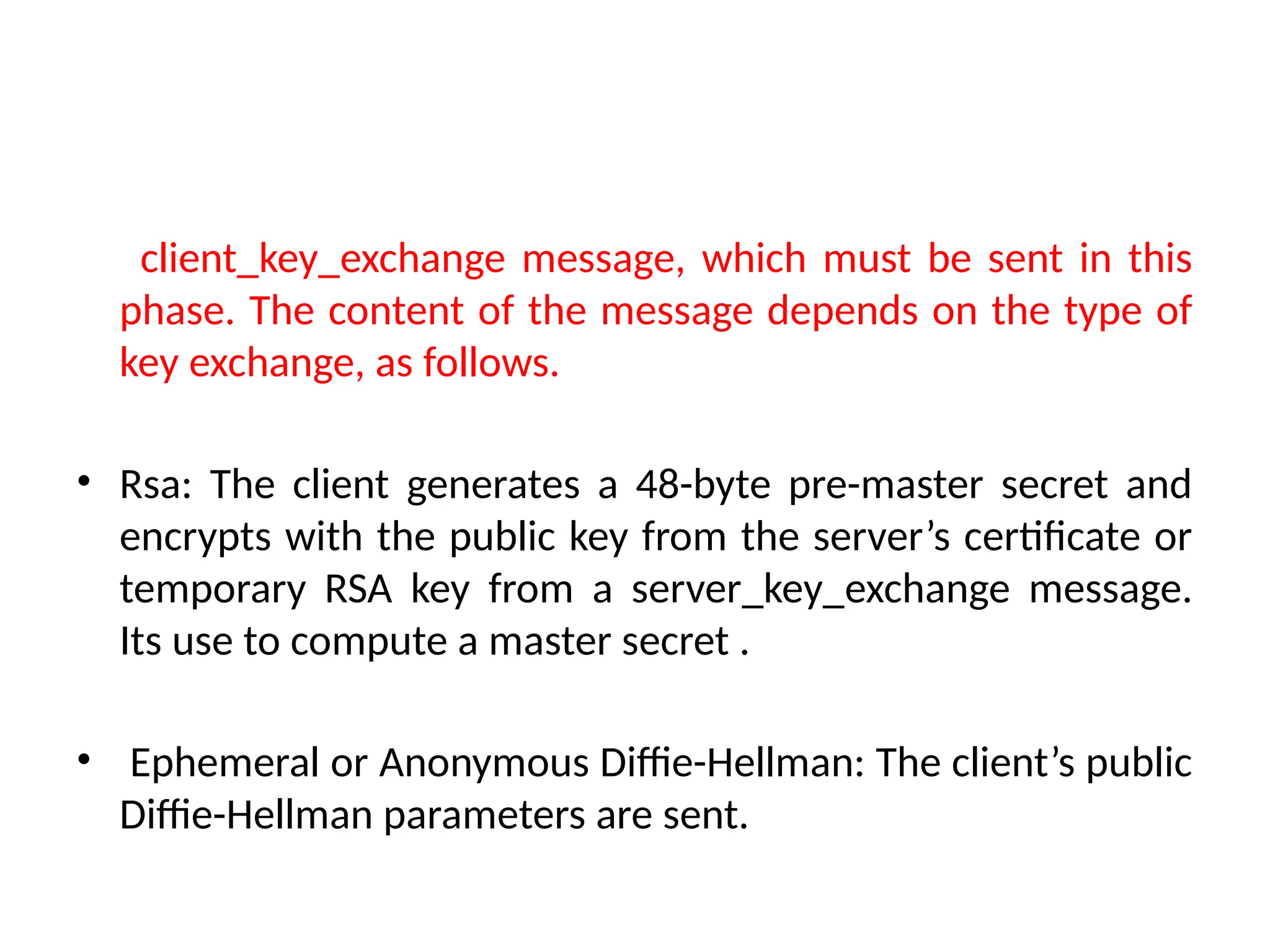 client_key_exchange message, which must be sent in this
phase. The content of the message depends on the type of
key exchange, as follows.
• Rsa: The client generates a 48-byte pre-master secret and
encrypts with the public key from the server’s certificate or
temporary RSA key from a server_key_exchange message.
Its use to compute a master secret .
• Ephemeral or Anonymous Diffie-Hellman: The client’s public
Diffie-Hellman parameters are sent.
 