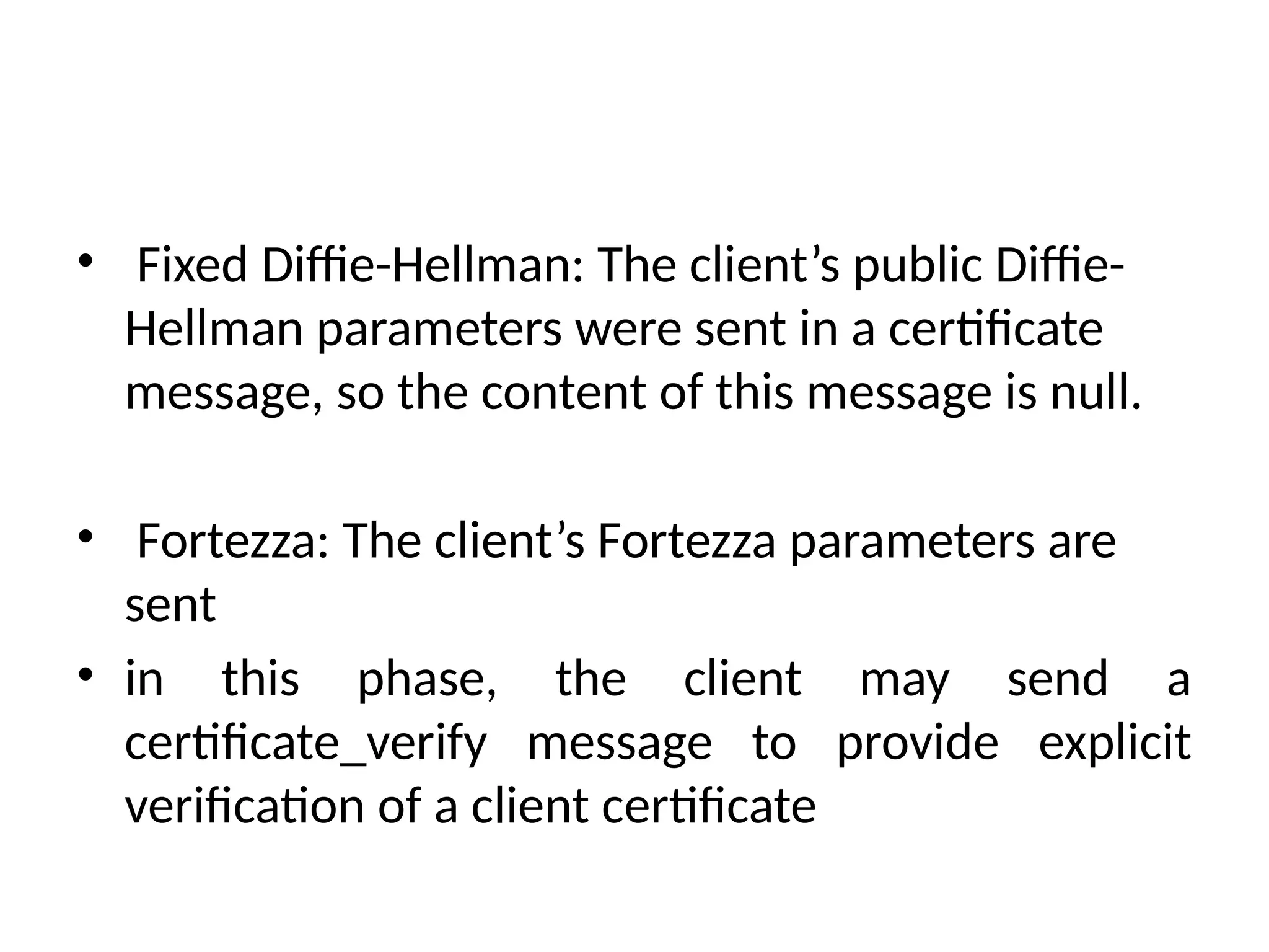 • Fixed Diffie-Hellman: The client’s public Diffie-
Hellman parameters were sent in a certificate
message, so the content of this message is null.
• Fortezza: The client’s Fortezza parameters are
sent
• in this phase, the client may send a
certificate_verify message to provide explicit
verification of a client certificate
 
