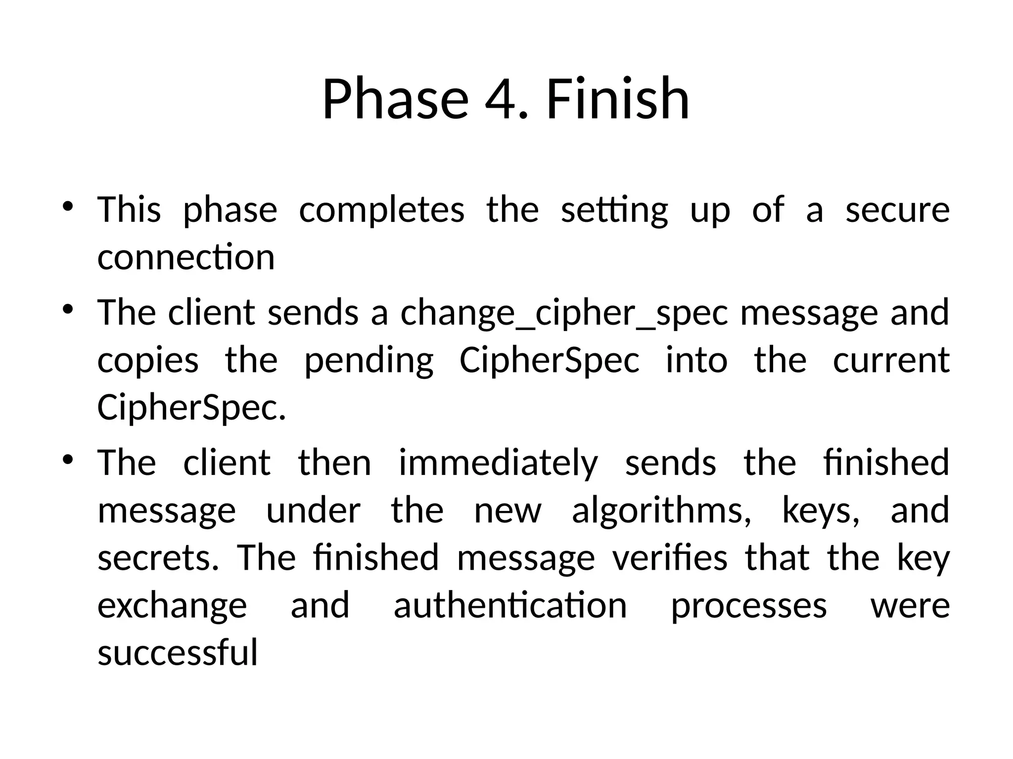 Phase 4. Finish
• This phase completes the setting up of a secure
connection
• The client sends a change_cipher_spec message and
copies the pending CipherSpec into the current
CipherSpec.
• The client then immediately sends the finished
message under the new algorithms, keys, and
secrets. The finished message verifies that the key
exchange and authentication processes were
successful
 