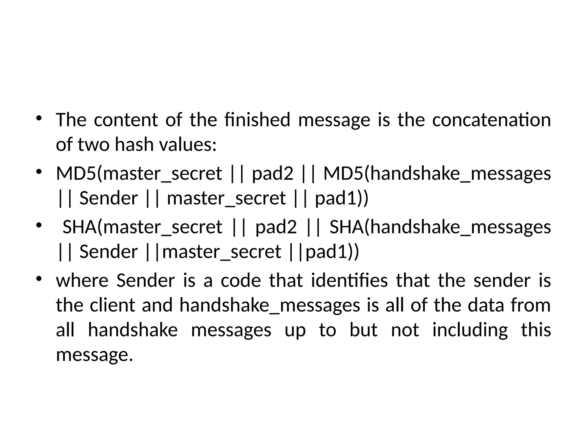 • The content of the finished message is the concatenation
of two hash values:
• MD5(master_secret || pad2 || MD5(handshake_messages
|| Sender || master_secret || pad1))
• SHA(master_secret || pad2 || SHA(handshake_messages
|| Sender ||master_secret ||pad1))
• where Sender is a code that identifies that the sender is
the client and handshake_messages is all of the data from
all handshake messages up to but not including this
message.
 