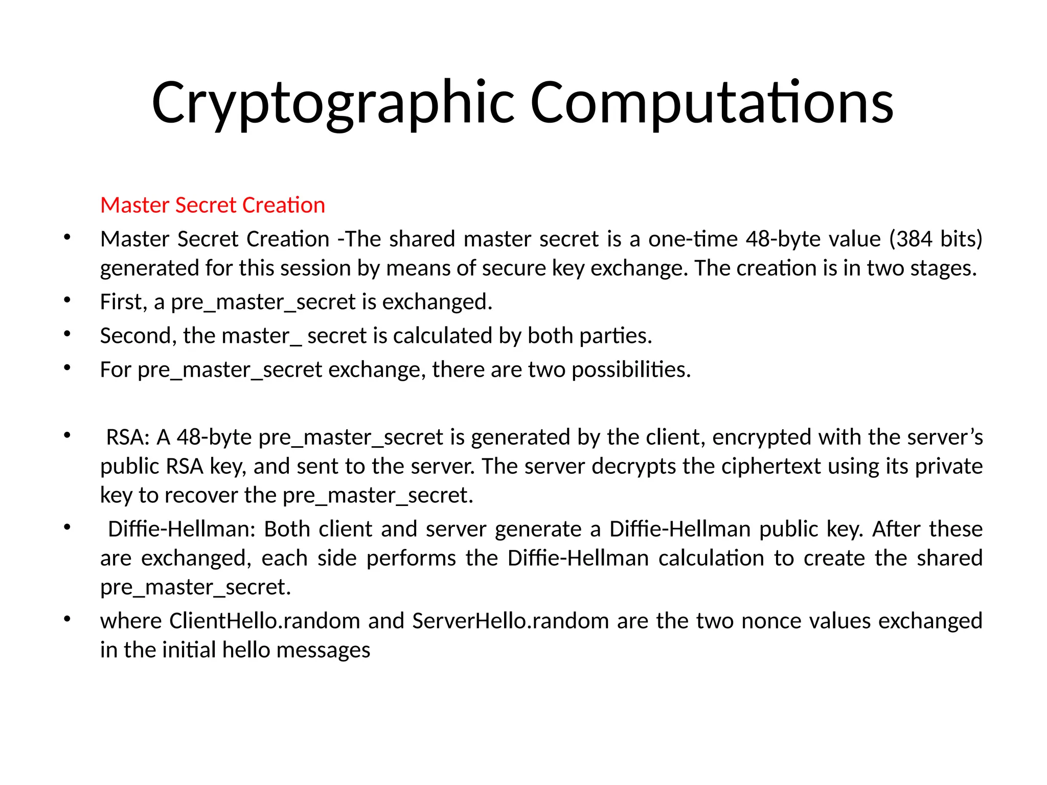 Cryptographic Computations
Master Secret Creation
• Master Secret Creation -The shared master secret is a one-time 48-byte value (384 bits)
generated for this session by means of secure key exchange. The creation is in two stages.
• First, a pre_master_secret is exchanged.
• Second, the master_ secret is calculated by both parties.
• For pre_master_secret exchange, there are two possibilities.
• RSA: A 48-byte pre_master_secret is generated by the client, encrypted with the server’s
public RSA key, and sent to the server. The server decrypts the ciphertext using its private
key to recover the pre_master_secret.
• Diffie-Hellman: Both client and server generate a Diffie-Hellman public key. After these
are exchanged, each side performs the Diffie-Hellman calculation to create the shared
pre_master_secret.
• where ClientHello.random and ServerHello.random are the two nonce values exchanged
in the initial hello messages
 
