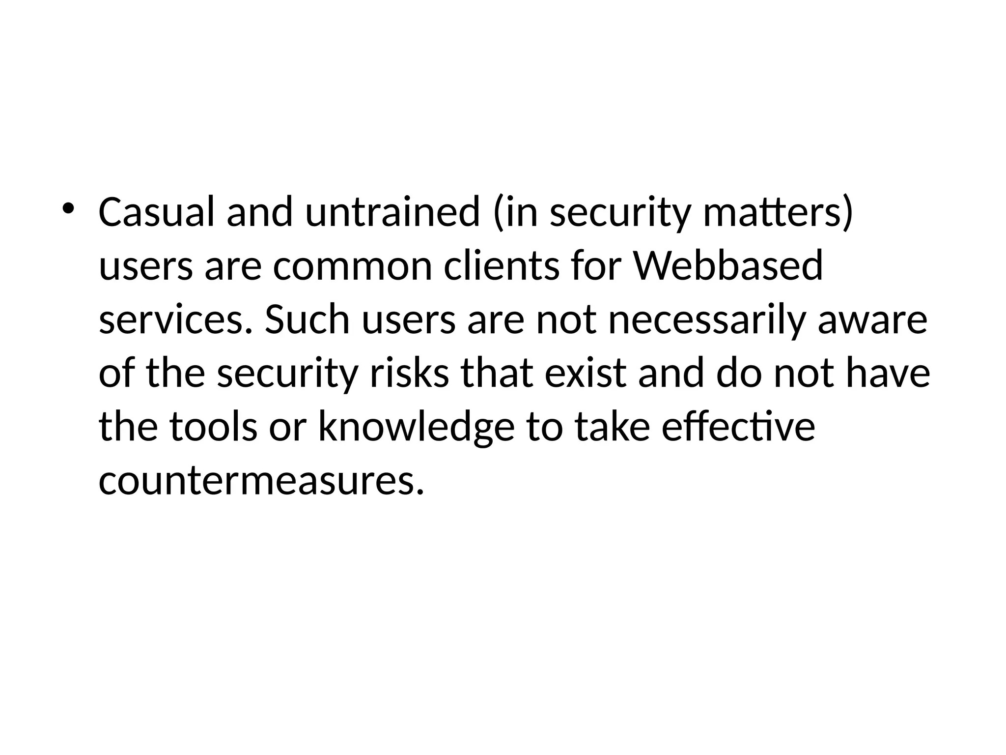 • Casual and untrained (in security matters)
users are common clients for Webbased
services. Such users are not necessarily aware
of the security risks that exist and do not have
the tools or knowledge to take effective
countermeasures.
 