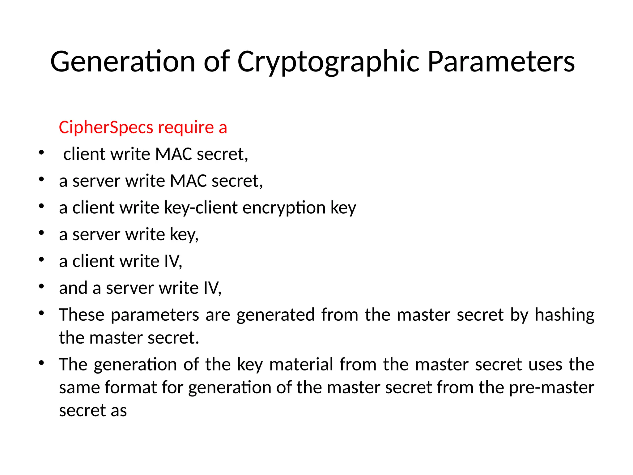Generation of Cryptographic Parameters
CipherSpecs require a
• client write MAC secret,
• a server write MAC secret,
• a client write key-client encryption key
• a server write key,
• a client write IV,
• and a server write IV,
• These parameters are generated from the master secret by hashing
the master secret.
• The generation of the key material from the master secret uses the
same format for generation of the master secret from the pre-master
secret as
 