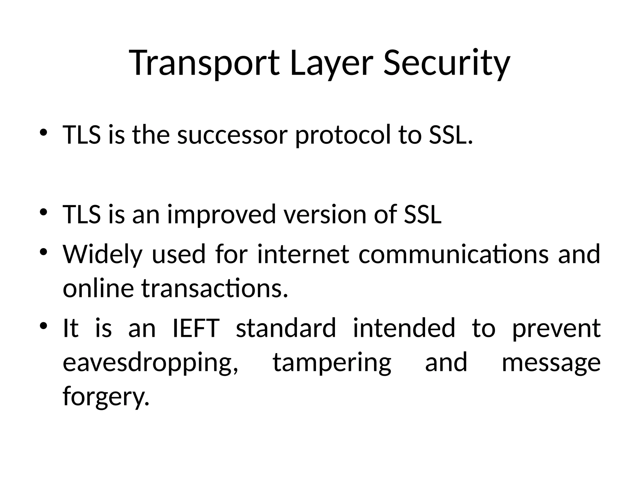 Transport Layer Security
• TLS is the successor protocol to SSL.
• TLS is an improved version of SSL
• Widely used for internet communications and
online transactions.
• It is an IEFT standard intended to prevent
eavesdropping, tampering and message
forgery.
 