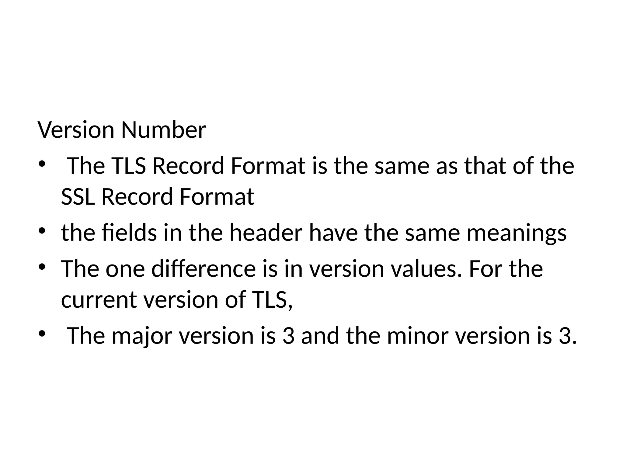 Version Number
• The TLS Record Format is the same as that of the
SSL Record Format
• the fields in the header have the same meanings
• The one difference is in version values. For the
current version of TLS,
• The major version is 3 and the minor version is 3.
 