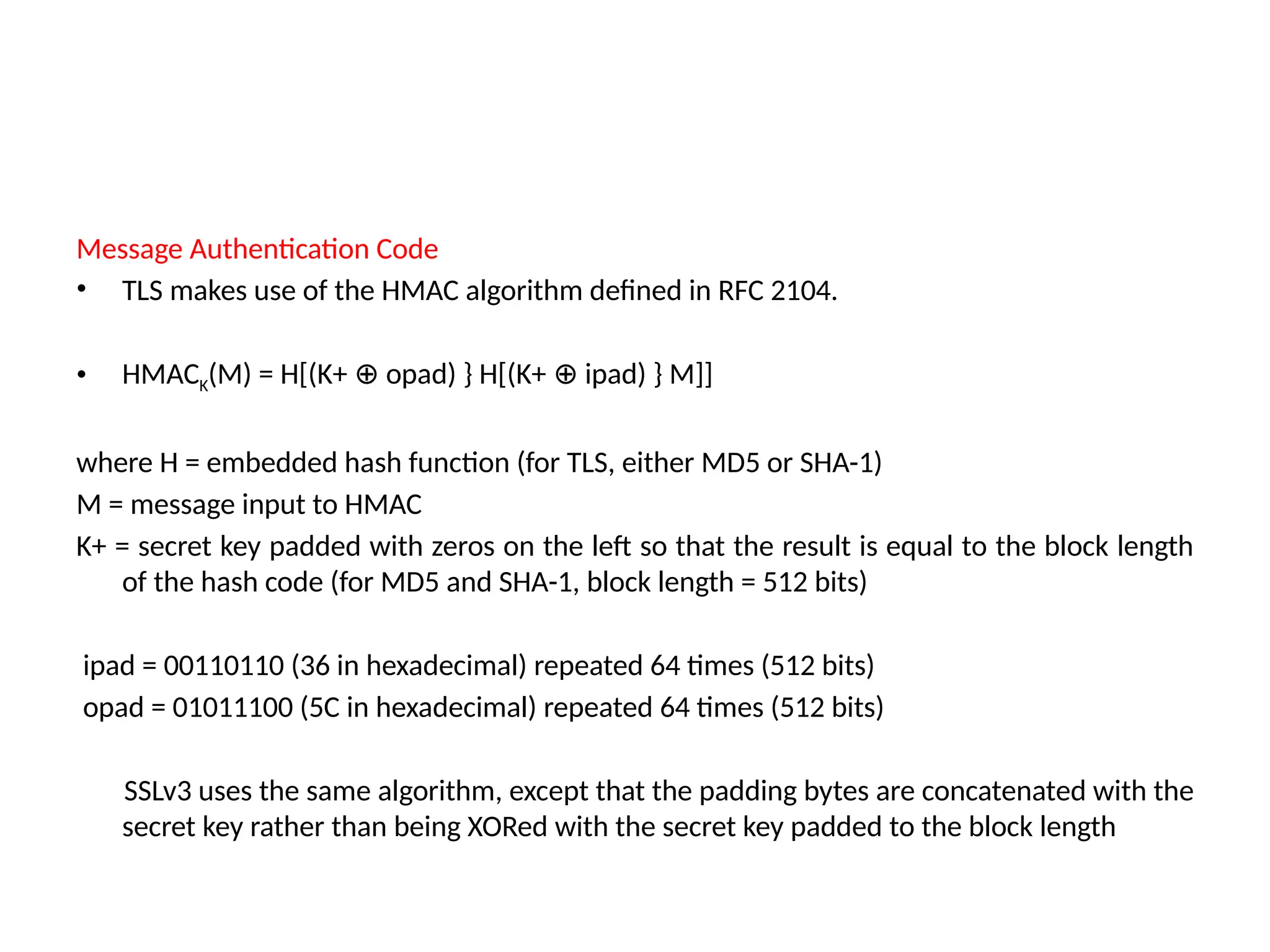 Message Authentication Code
• TLS makes use of the HMAC algorithm defined in RFC 2104.
• HMACK(M) = H[(K+ opad) } H[(K+ ipad) } M]]
⊕ ⊕
where H = embedded hash function (for TLS, either MD5 or SHA-1)
M = message input to HMAC
K+ = secret key padded with zeros on the left so that the result is equal to the block length
of the hash code (for MD5 and SHA-1, block length = 512 bits)
ipad = 00110110 (36 in hexadecimal) repeated 64 times (512 bits)
opad = 01011100 (5C in hexadecimal) repeated 64 times (512 bits)
SSLv3 uses the same algorithm, except that the padding bytes are concatenated with the
secret key rather than being XORed with the secret key padded to the block length
 