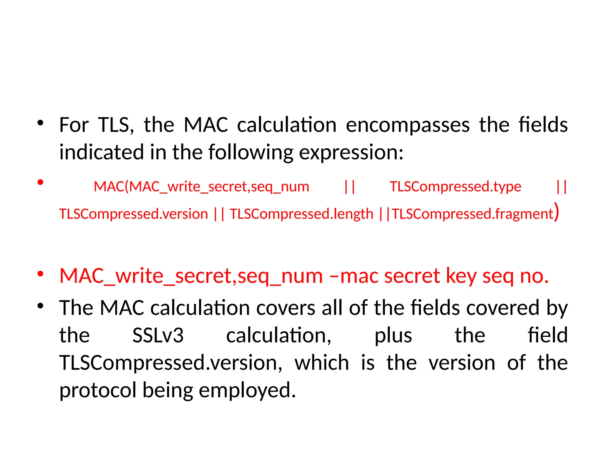 • For TLS, the MAC calculation encompasses the fields
indicated in the following expression:
• MAC(MAC_write_secret,seq_num || TLSCompressed.type ||
TLSCompressed.version || TLSCompressed.length ||TLSCompressed.fragment)
• MAC_write_secret,seq_num –mac secret key seq no.
• The MAC calculation covers all of the fields covered by
the SSLv3 calculation, plus the field
TLSCompressed.version, which is the version of the
protocol being employed.
 