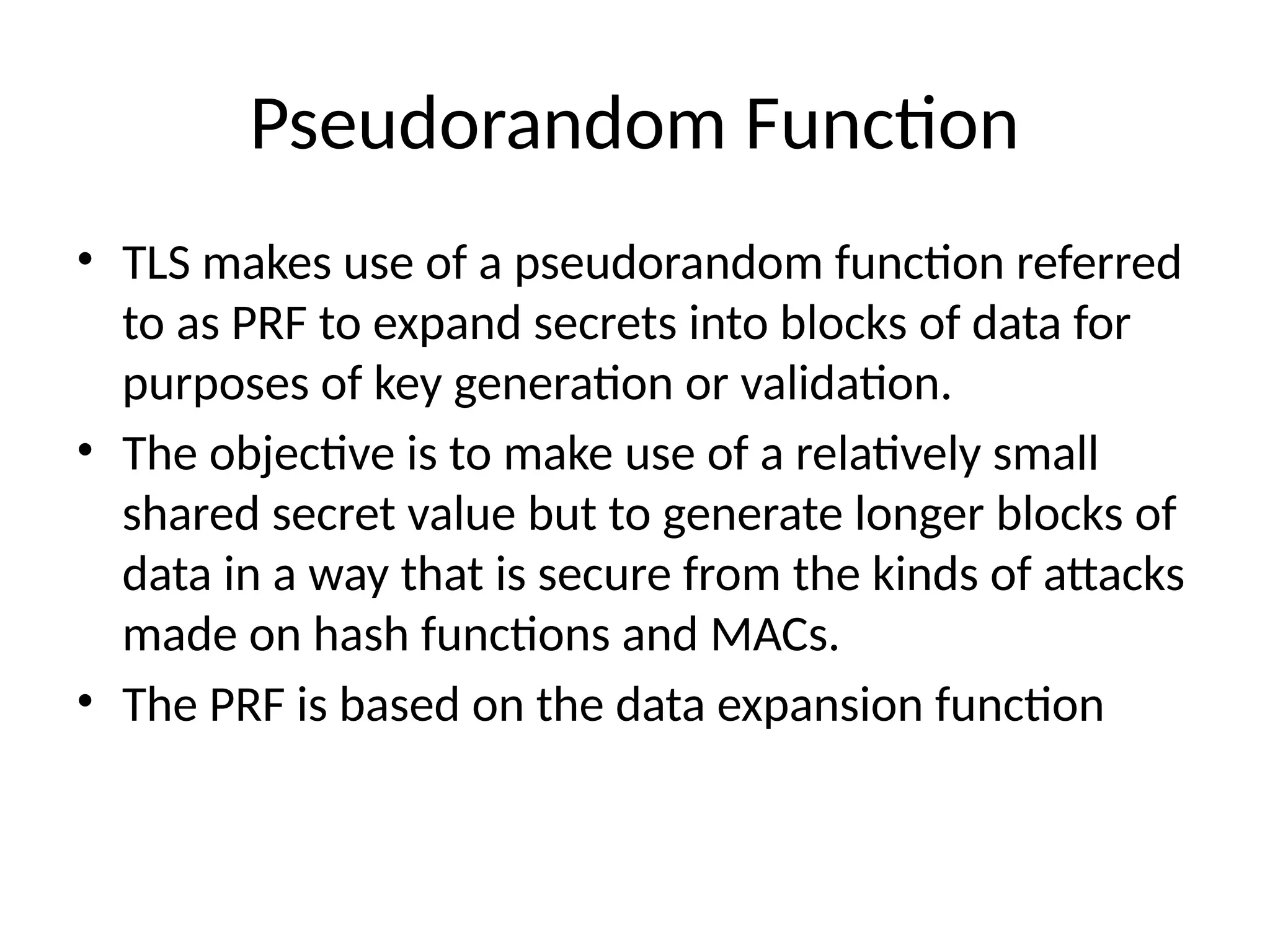 Pseudorandom Function
• TLS makes use of a pseudorandom function referred
to as PRF to expand secrets into blocks of data for
purposes of key generation or validation.
• The objective is to make use of a relatively small
shared secret value but to generate longer blocks of
data in a way that is secure from the kinds of attacks
made on hash functions and MACs.
• The PRF is based on the data expansion function
 