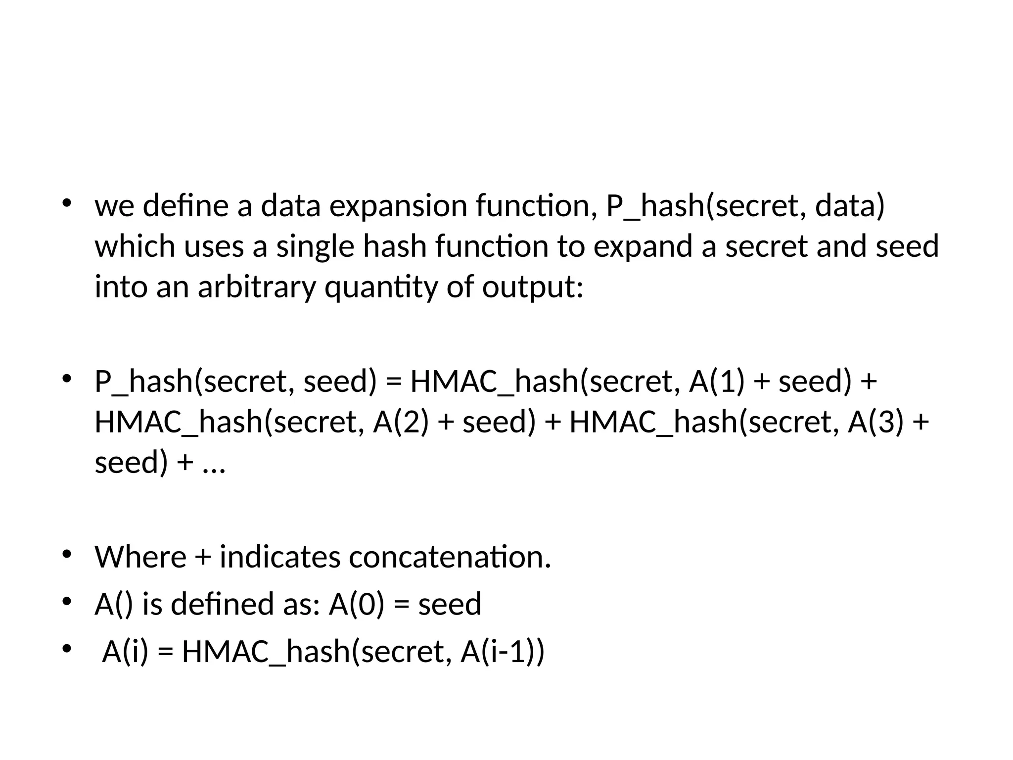 • we define a data expansion function, P_hash(secret, data)
which uses a single hash function to expand a secret and seed
into an arbitrary quantity of output:
• P_hash(secret, seed) = HMAC_hash(secret, A(1) + seed) +
HMAC_hash(secret, A(2) + seed) + HMAC_hash(secret, A(3) +
seed) + ...
• Where + indicates concatenation.
• A() is defined as: A(0) = seed
• A(i) = HMAC_hash(secret, A(i-1))
 