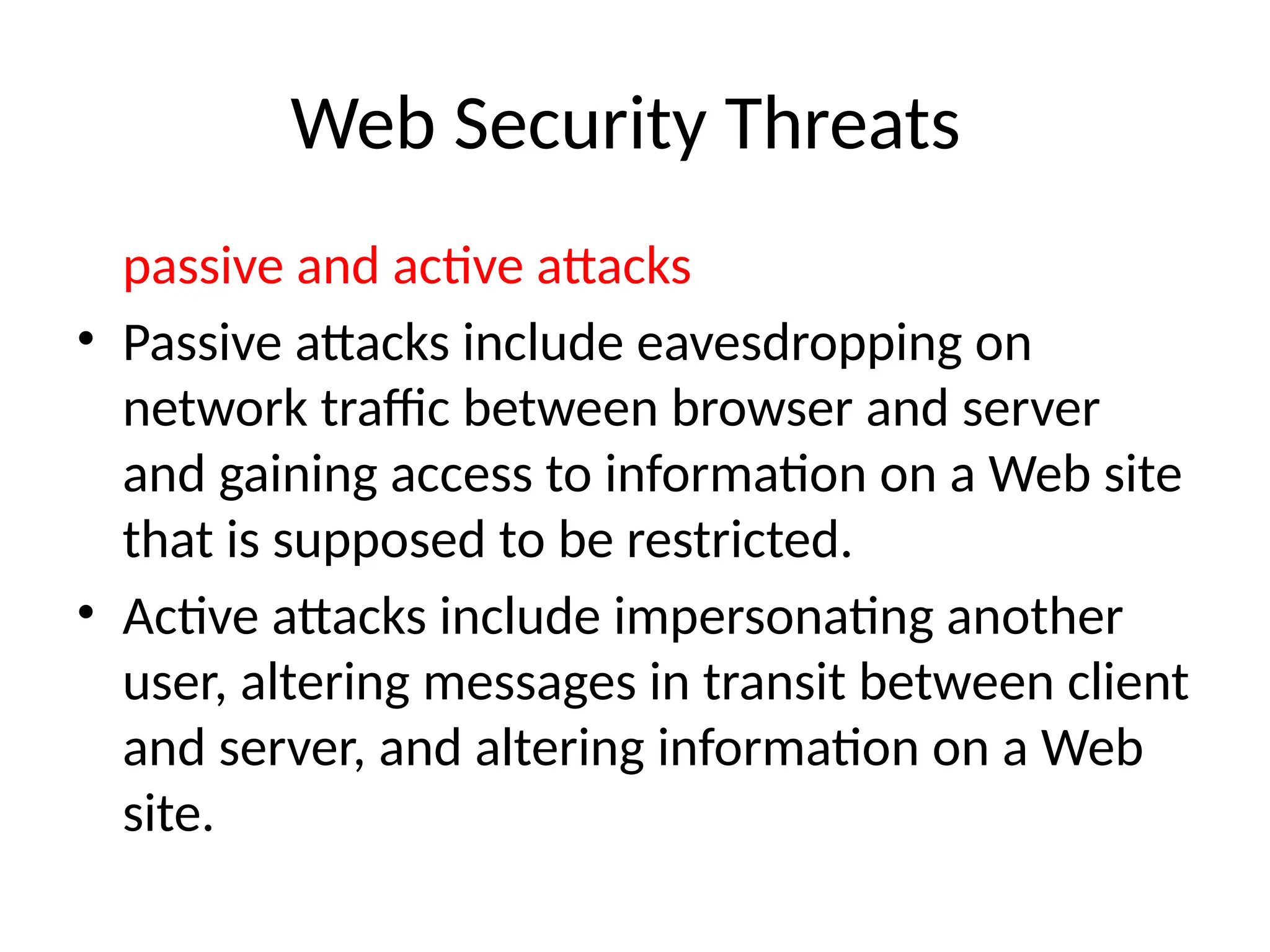 Web Security Threats
passive and active attacks
• Passive attacks include eavesdropping on
network traffic between browser and server
and gaining access to information on a Web site
that is supposed to be restricted.
• Active attacks include impersonating another
user, altering messages in transit between client
and server, and altering information on a Web
site.
 